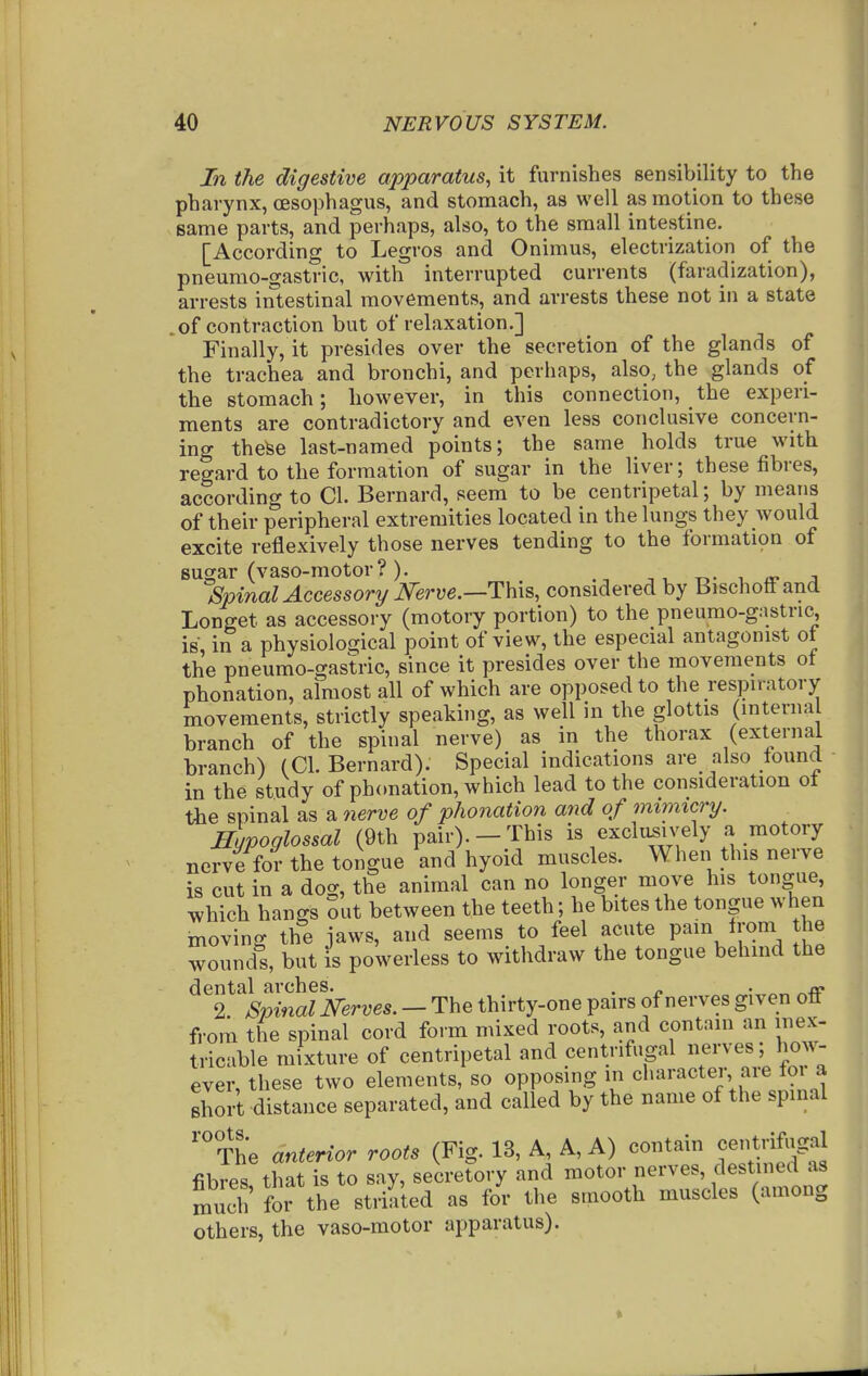 In the digestive apparatus, it furnishes sensibility to the pharynx, (Esophagus, and stomach, as well as motion to these same parts, and jperhaps, also, to the small intestine. [According to Legros and Onimus, electrization of the pneumo-gastric, with interrupted currents (faradization), arrests intestinal movements, and arrests these not in a state .of contraction but of relaxation.] Finally, it presides over the secretion of the glands of the trachea and bronchi, and perhaps, also, the glands of the stomach; however, in this connection, the experi- ments are contradictory and even less conclusive concern- ing thefee last-named points; the same holds true with regard to the formation of sugar in the liver; these fibres, according to CI. Bernard, seem to be centripetal; by means of their peripheral extremities located in the lungs they Avould excite reflexively those nerves tending to the formatwn of sugar (vaso-motor?). t>- a- j Spinal Accessory mrve.—ThxB, considered by Bischott and Longet as accessory (motory portion) to the pneumo-gastric, is, in a physiological point of view, the especial antagonist of the pneumo-gastric, since it presides over the movements ot phonation, almost all of which are opposed to the respiratory movements, strictly speaking, as well in the glottis (interna branch of the spinal nerve) as in the thorax (external branch) (CI. Bernard). Special indications are also found in the study of phonation, which lead to the consideration ol the spinal as a nerve of phonation and of mimicry. Supoglossal (9th pair).-This is exclusively a motory nerve for the tongue and hyoid muscles. When this nerve is cut in a dog, the animal can no longer move his tongue, which hangs Sut between the teeth; he bites the tongue when inoving the jaws, and seems to feel acute pain Irom the wounds, but is powerless to withdraw the tongue behind the dental arches. . ^ - ^rp 2. Spinal Nbrves. — The thirty-one pairs of nerves given ofl from the spinal cord form mixed roots, and contain an mex- tricable mixture of centripetal and centrifugal nerves; how- ever, these two elements, so opposing in character are foi a short distance separated, and called by the name of the spinal 'The anterior roots (Fig. 13, A, A, A) contain centnfugal fibres, that is to say, secretory and motor nerves, clestined as much for the striated as for the smooth muscles (among others, the vaso-motor apparatus).