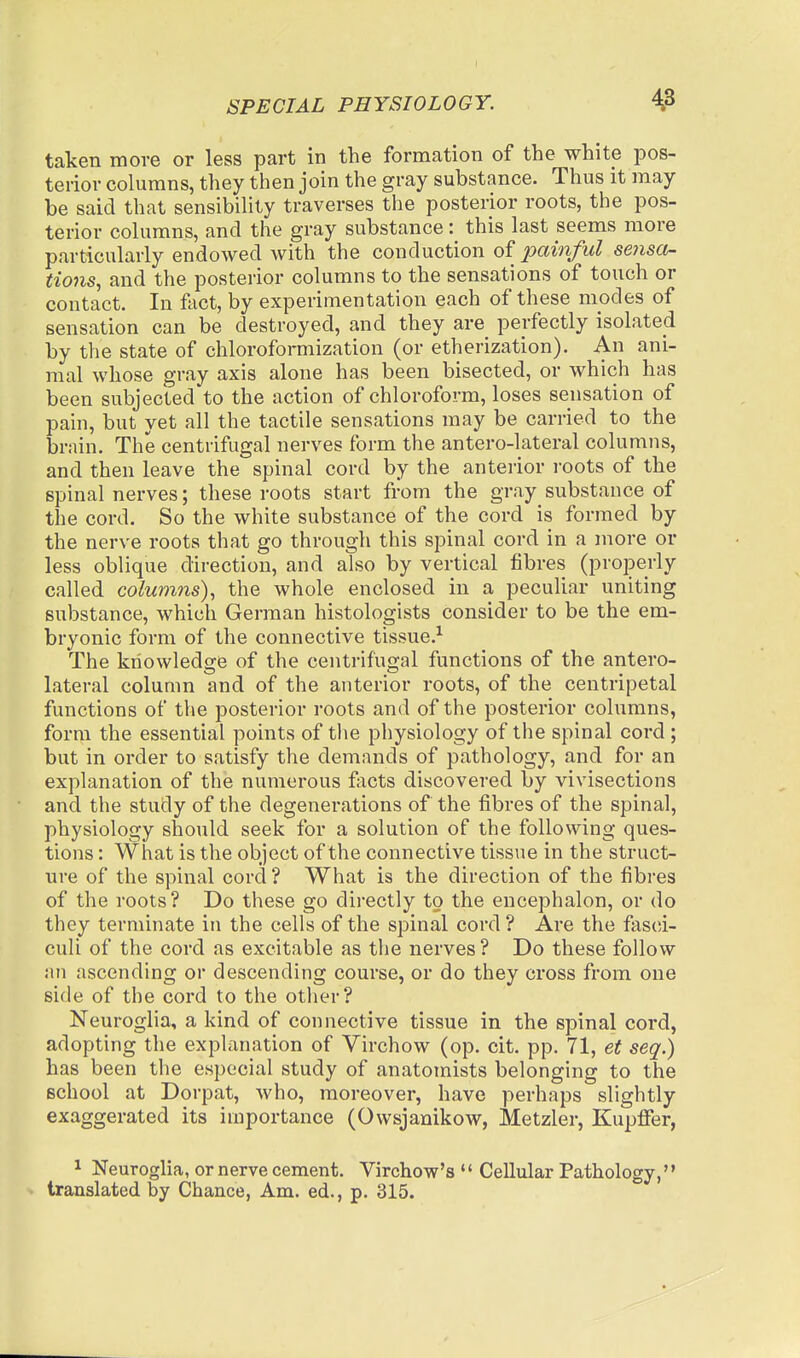 taken more or less part in the formation of the white pos- terior columns, they then join the gray substance. Thus it may be said that sensibility traverses the posterior roots, the pos- terior columns, and the gray substance: this last seems more particularly endowed with the conduction of painful sensa- tions., and the posterior columns to the sensations of touch or contact. In fiict, by experimentation each of these modes of sensation can be destroyed, and they are perfectly isolated by the state of chloroformization (or etherization). An ani- mal whose gray axis alone has been bisected, or which has been subjected to the action of chloroform, loses sensation of pain, but yet all the tactile sensations may be carried to the brnin. The centrifugal nerves form the antero-lateral columns, and then leave the spinal cord by the anterior roots of the spinal nerves; these roots start from the gray substance of the cord. So the white substance of the cord is formed by the nerve roots that go through this spinal cord in a more or less oblique direction, and also by vertical fibres (properly called columns)., the whole enclosed in a peculiar uniting substance, which German histologists consider to be the em- bryonic form of the connective tissue.^ The knowledge of the centrifugal functions of the antero- lateral column and of the anterior roots, of the centripetal functions of the posterior roots and of the posterior columns, form the essential points of the physiology of the spinal cord ; but in order to satisfy the demands of pathology, and for an explanation of the numerous facts discovered by vivisections and the study of the degenerations of the fibres of the spinal, physiology should seek for a solution of the following ques- tions : What is the object of the connective tissue in the struct- ure of the spinal cord ? What is the direction of the fibres of the roots? Do these go directly to the encephalon, or do they terminate in the cells of the spinal cord ? Are the fasci- culi of the cord as excitable as the nerves ? Do these follow an ascending or descending course, or do they cross from one side of the cord to the other? Neuroglia, a kind of connective tissue in the spinal cord, adopting the explanation of Virchow (op. cit. pp. 71, et seq.) has been the especial study of anatomists belonging to the school at Dorpat, who, moreover, have perhaps slightly exaggerated its importance (Owsjanikow, Metzler, Kupffer, 1 Neuroglia, or nerve cement. Virchow's '' Cellular Pathology,'' translated by Chance, Am. ed., p. 315.