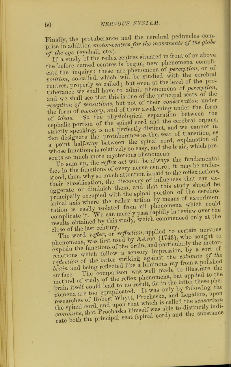 Finally, the protuberance and the cerebral peduncles com- prise in addition motor-centres for the movements of the globe '-^ifrrdfof^ex^flt centres situated in front of or above the before-named centres is begun, new phenomena compli- ca?e the inquiry: these are phenomena of ^.rc^^^ton, or of SLt, so?ca/ed, which will be ^^-^^^^,^^5^^^^ centres properly so called; but even at the level of the pio- ?uEeraLe we shall have to admit phenomena ofW/^' and we shall see that this is one of the prmcipal seats oi the deception of sensations, but not of their conservat^on under [he form of memory, and of their awakenmg under the foi m TlTn. Sq the physiological separation between the lha ic portln of tEe spinaT cord a^d the cerebral organs Xe fanctLns fs relatively so easy, and the bram, winch pre- :or2ish\hr anl that tHs study should be ;fecipally occupied with the spmal P-^»„f/;, close of the last century. ^^.r^l^pd to certain nervous The word refex, or ^ A:tvSra743^ who sought to reactions which follow a sensi^ F i^^^^g of the refection of the latter slicing ^^^^^^^f' f'^m a polished brain and being reflected ^^^l^^^^^^^'Zdeto iHustiate the surface The ^^^'^TeZ v^^^^ ^PP^^^^ f^^ method of study of the reflex pneiiu , ^^^^^^ brain itself could l^^^^^^ V' only bv following' the nbmena are Joo c W^^^^^^^^^^ /,a Legallois, upon researches of Kobeit wnyLi, x i ^ sensorium the spinal cord, and upon distinctly indi- commune, that ^^'^^^f ^^^^l^^^t ar?^ and the substance cate both the prmcipal seat (spinai coi ;