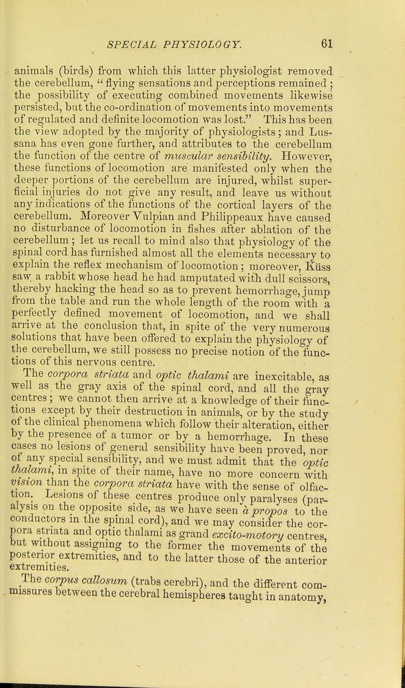 animals (birds) from which this latter physiologist removed the cerebellum, flying sensations and perceptions remained ; the possibility of executing combined movements likewise persisted, but the co-ordination of movements into movements of regulated and definite locomotion was lost. This has been the view adopted by the majority of physiologists ; and Lus- sana has even gone further, and attributes to the cerebellum the function of the centre of muscular sensibility. However, these functions of locomotion are manifested only when the deeper portions of the cerebellum are injured, whilst super- ficial injuries do not give any result, and leave us without any indications of the functions of the cortical layers of the cerebellum. Moreover Vulpian and Philippeaux have caused no disturbance of locomotion in fishes after ablation of the cerebellum ; let us recall to mind also that physiology of the spinal cord has furnished almost all the elements necessary to explain the reflex mechanism of locomotion; moreover, Kiiss saw a rabbit whose head he had amputated with dull scissors, thereby hacking the head so as to prevent hemorrhage, jump from the table and run the whole length of the room with a perfectly defined movement of locomotion, and we shall arrive at the conclusion that, in spite of the very numerous solutions that have been offered to explain the physiology of the cerebellum, we still possess no precise notion of the func- tions of this nervous centre. The corpora striata and optic thalami are inexcitable, aa well as the gray axis of the spinal cord, and all the gray centres; we cannot then arrive at a knowledge of their func- tions except by their destruction in animals, or by the study of the clinical phenomena which follow their alteration, either by the presence of a tumor or by a hemorrhage. In these cases no lesions of general sensibility have been proved, nor of any special sensibility, and we must admit that the optic thalami, m spite of their name, have no more concern with VIS1071 than the corpora striata have with the sense of olfac- tion. Lesions of these centres produce only paralyses (paiu aiysis on the opposite side, as we have seen a propos to the conductors in the spinal cord), and we may consider the cor- pora striata and optic thalami as grand excito-motory centres but without assigning to the former the movements of the posterior extremities, and to the latter those of the anterior extremities. The corpus callosum (trabs cerebri), and the diflTerent com- . missures between the cerebral hemispheres taught in anatomy,