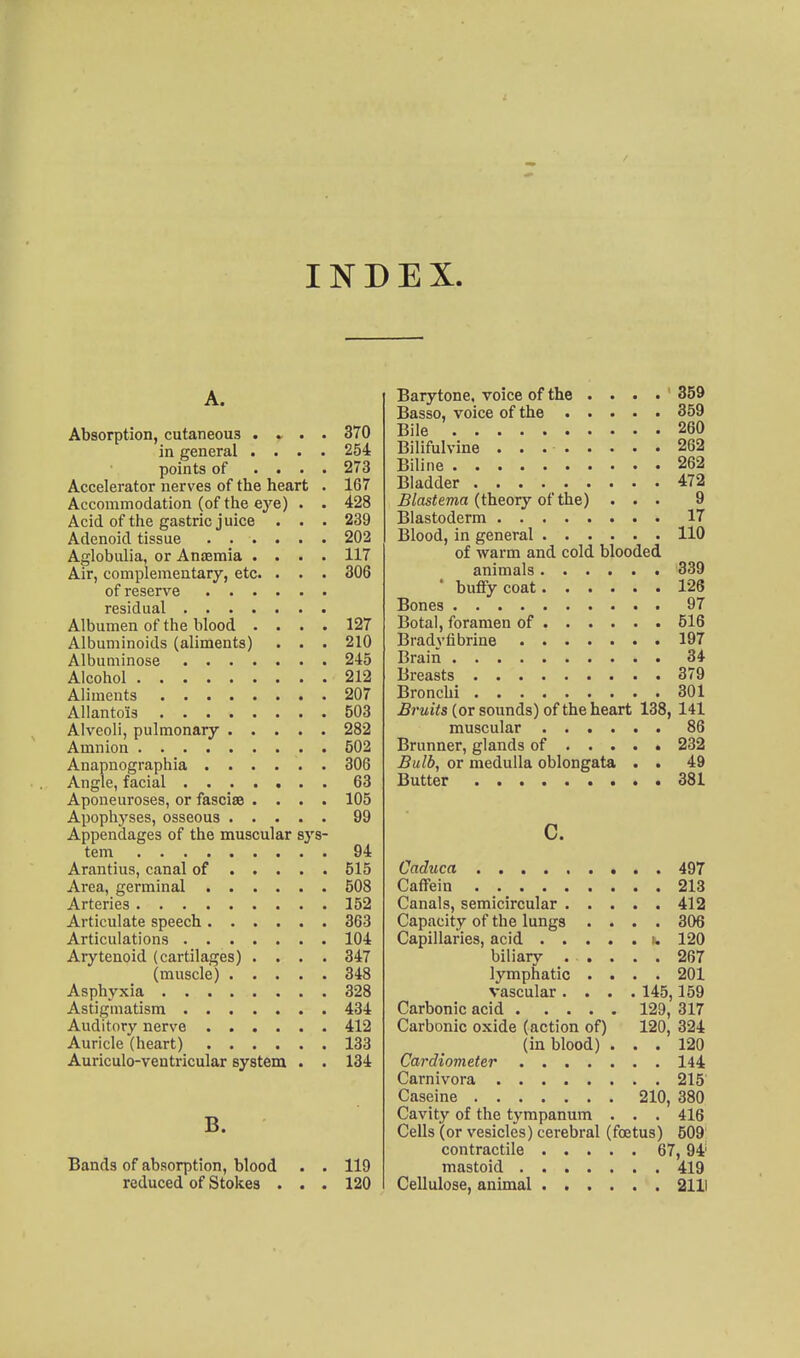 INDEX. A. Absorption, cutaneous . » . . 370 in general .... 254 points of .... 273 Accelerator nerves of the heart . 167 Accommodation (of the eye) . . 428 Acid of the gastric juice . . • 239 Adenoid tissue 202 Aglobulia, or Aniemia .... 117 Air, complementary, etc. . . . 306 of reserve residual Albumen of the blood .... 127 Albuminoids (aliments) . . . 210 Albuniinose 245 Alcohol 212 Aliments 207 Allantois 503 Alveoli, pulmonary 282 Amnion 502 Anapnographia 306 Angle, facial 63 Aponeuroses, or fasciae .... 105 Apophj'ses, osseous 99 Appendages of the muscular sys- tem 94 Arantius, canal of 515 Area, germinal 508 Arteries 152 Articulate speech 363 Articulations 104 Arytenoid (cartilages) .... 347 (muscle) 348 Asphyxia 328 Astigmatism 434 Auditory nerve 412 Auricle (heart) 133 Auriculo-ventricular system . . 134 B. Bands of absorption, blood . . 119 reduced of Stokes . . . 120 Barytone, voice of the .... 359 Basso, voice of the 359 Bile 260 Bilifulvine 262 Biline 262 Bladder 472 i?/asiema (theory of the) ... 9 Blastoderm 17 Blood, in general 110 of warm and cold blooded animals 339 • buffycoat 126 Bones 97 Botal, foramen of 516 Bradyfibrine 197 Brain 34 Breasts 379 Bronchi 301 Bruits (or sounds) of the heart 138, 141 muscular 86 Brunner, glands of 232 Bulb, or medulla oblongata . . 49 Butter 381 c. Caduca 497 Caffein 213 Canals, semicircular 412 Capacity of the lungs .... 306 Capillaries, acid i. 120 biliary . . . . . 267 lymphatic .... 201 vascular .... 145,159 Carbonic acid 129, 317 Carbonic oxide (action of) 120, 324 (in blood) ... 120 Cardiometer 144 Carnivora 215 Caseine 210, 380 Cavity of the tympanum . . . 416 Cells (or vesicles) cerebral (foetus) 509 contractile 67, 94' mastoid 419 Cellulose, animal 2111