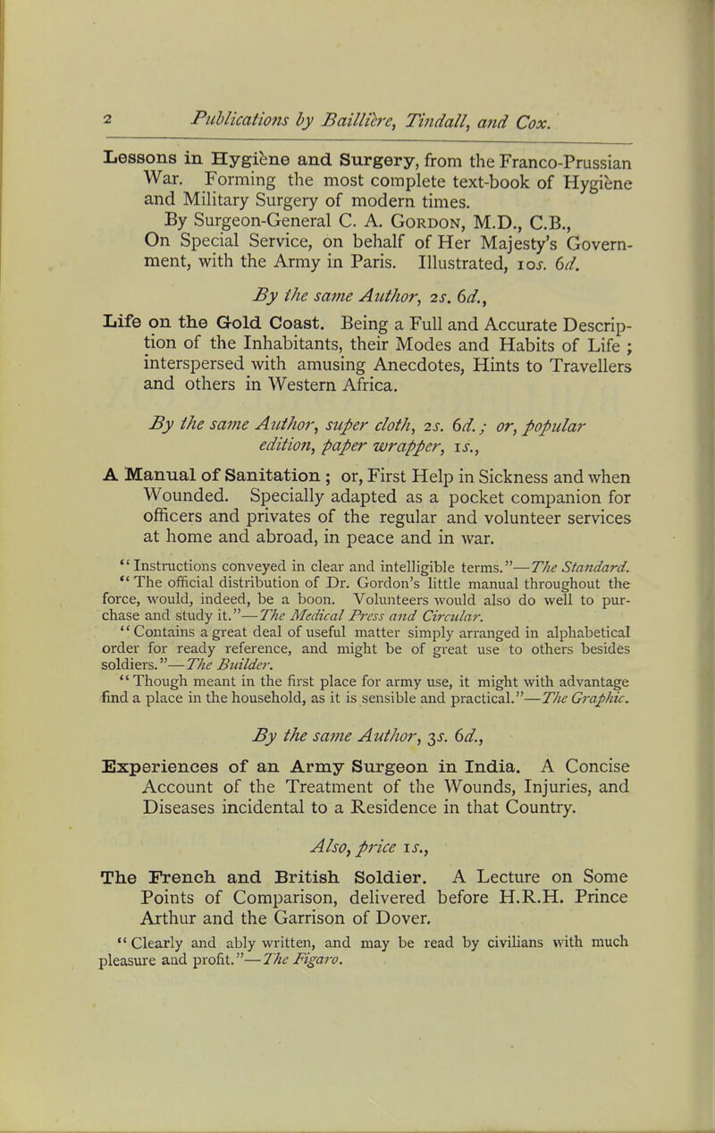 Lessons in Hygiene and Surgery, from the Franco-Prussian War. Forming the most complete text-book of Hygiene and Military Surgery of modern times. By Surgeon-General C. A. Gordon, M.D., C.B., On Special Service, on behalf of Her Majesty's Govern- ment, with the Army in Paris. Illustrated, xos. 6d. By the same Author^ 2s. 6//., Life on the Gold Coast. Being a Full and Accurate Descrip- tion of the Inhabitants, their Modes and Habits of Life ; interspersed with amusing Anecdotes, Hints to Travellers and others in Western Africa. By the same Author^ super cloth, 2s. 6d.; or, popular edition, paper wrapper, \s,, A Manual of Sanitation ; or, First Help in Sickness and when Wounded. Specially adapted as a pocket companion for officers and privates of the regular and volunteer services at home and abroad, in peace and in war. Instructions conveyed in clear and intelligible terms.—The Standard. Tlie official distribution of Dr. Gordon's little manual throughout the force, would, indeed, be a boon. Volunteers would also do well to pur- chase and study it.—The Medical Press and Circular. '' Contains a great deal of useful matter simply arranged in alphabetical order for ready reference, and might be of great use to others besides soldiers.— 7721? Builder. Though meant in the first place for army use, it might with advantage find a place in the household, as it is sensible and practical.—The Graphic. By the same Author, -^s. 6d., Experiences of an Army Surgeon in India. A Concise Account of the Treatment of the Wounds, Injuries, and Diseases incidental to a Residence in that Country. Also, price \s., The French and British Soldier, A Lecture on Some Points of Comparison, delivered before H.R.H. Prince Arthur and the Garrison of Dover. Clearly and ably written, and may be read by civilians with much pleasure and profit.—The Figaro.