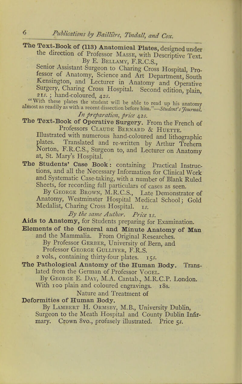 The Text-Book of (113) Anatomical Plates, designed under the direction of Professor Masse, with Descriptive Text By E. Bellamy, F.R.C.S., Senior Assistant Surgeon to Charing Cross Hospital, Pro- fesor of Anatomy, Science and Art Department, South Kensington, and Lecturer in Anatomy and Operative Surgery, Charing Cross Hospital. Second edition, plain, 21^-. ; hand-coloured, 42J-. With these plates the student will be able to read up his anatomy almost as readily as with a recent dissection before \\m^:'—Sttcdenfsyour7mL In preparation, price 42s. The Text-Book of Operative Surgery. From the French of Professors Claude Bernard & Huette. Illustrated with numerous hand-coloured and lithographic plates. Translated and re-written by Arthur Trehern Norton, F.R.C.S., Surgeon to, and Lecturer on Anatomy at, St. Mary's Hospital. The Students' Case Book: containing Practical Instruc- tions, and all the Necessary Information for Clinical Work and Systematic Case-taking, with a number of Blank Ruled Sheets, for recording full particulars of cases as seen. By George Brown, M.R.C.S., Late Demonstrator of Anatomy, Westminster Hospital Medical School; Gold Medalist, Charing Cross Hospital, is. By the same Author. Price \s. Aids to Anatomy, for Students preparing for Examination. Elements of the General and Minute Anatomy of Man and the Mammalia. From Original Researches. By Professor Gerber, University of Bern, and Professor George Gulliver, F.R.S, 2 vols., containing thirty-four plates. 15J. The Pathological Anatomy of the Human Body. Trans- lated from the German of Professor Vogel. By George E. Day, M.A. Cantab., M.R.C.P. London. With 100 plain and coloured engravings. i8s. Nature and Treatment of Deformities of Human Body, By Lambert H. Ormsby, M.B., University Dublin, Surgeon to the Meath Hospital and County Dublin Infir- mary. Crown 8vo., profusely illustrated. Price 5^.