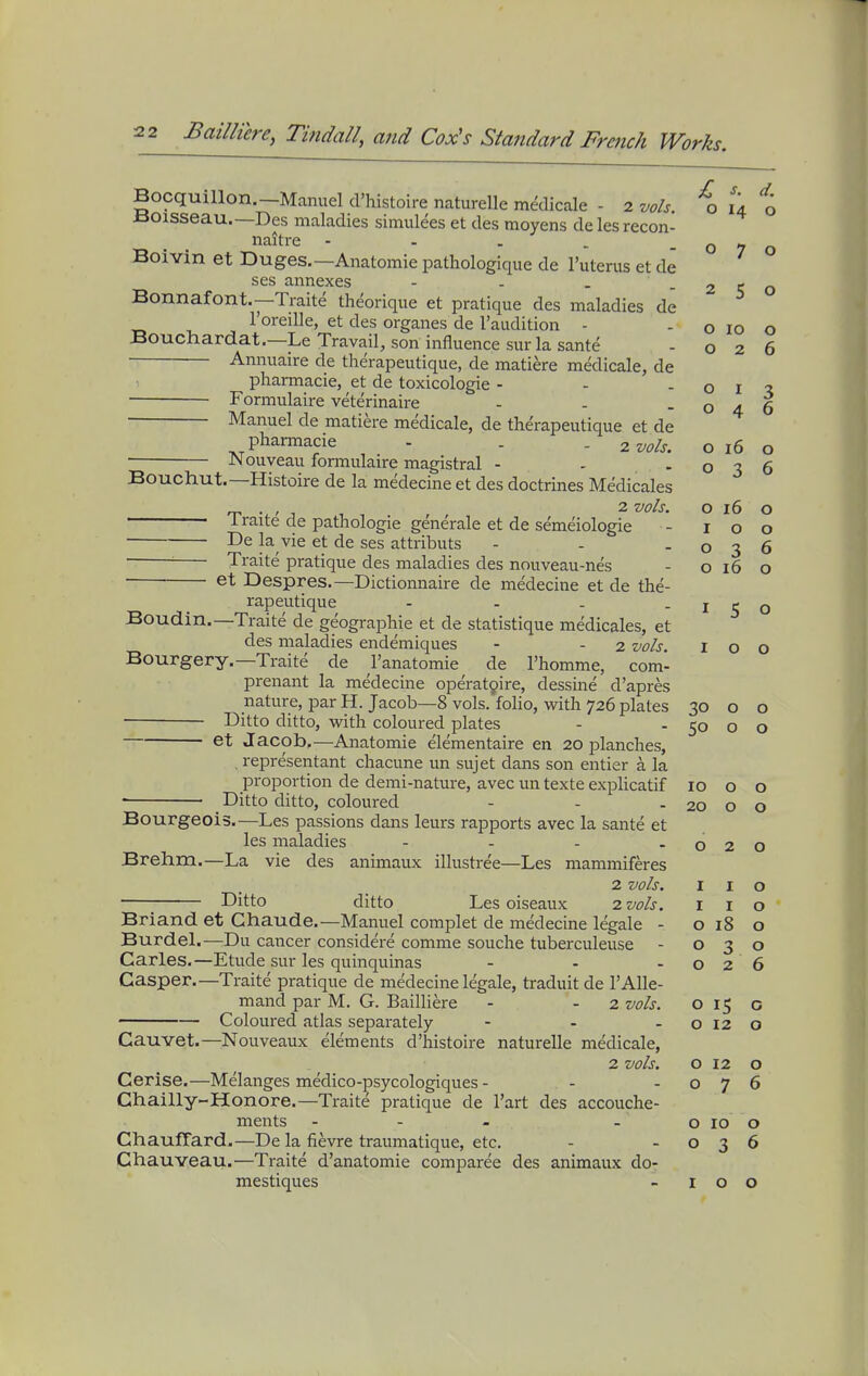 Bocquillon.—Manuel d'histoire naturelle medicale - 2 vols, xa ±50isseau.—Des maladies simulees et des moyens de les recon- naitre - - . ^ -07 Boivin et Duges.—Anatomic pathologique de I'uterus et de ses annexes - - . - 2 < Bonnafont.—Traite theorique et pratique des maladies de I'oreille, et des organes de I'audition - - o 10 Bouchardat.—Le Travail, son influence sur la sante - o 2 Annuaire de therapeutique, de matiere medicale, de pharmacie, et de toxicologic - - - o i Formulaire veterinaire - - -04 Manuel de matiere medicale, de therapeutique et de pharmacie - . - 2 vols. o 16 JNI ouveau formulaire magistral - - -03 Bouchut.—Histoire de la medecine et des doctrines Medicales „ . , , , 2 vols. o 16 i raite de pathologic generale et de semeiologie - 10 De la vie et de ses attributs - - -03 ■ Traite pratique des maladies des nouveau-nes - o 16 o et Despres.—Dictionnaire de medecine et de the- rapeutique - - - -150 Boudin.—Traite de geographic et de statistique medicales, et des maladies endemiques - - 2 vols. 100 Bourgery.—Traite de I'anatomie de I'homme, com- prenant la medecine operat9ire, dessine d'apres nature, par H. Jacob—8 vols, folio, with 726 plates 30 o o • Ditto ditto, w^ith coloured plates - - 50 o o et Jacob,—Anatomic elementairc en 20 planches, , representant chacunc un sujet dans son entier a la proportion de demi-nature, avec un textc explicatif 1000 ■ Ditto ditto, coloured - - - 20 o o Bourgeois.—Les passions dans leurs rapports avec la sante et les maladies - - - -020 Brehm.—La vie des animaux illustree—Les mammiferes 2 vols. I I o Ditto ditto Les oiseaux 2 vols. I i o Briand et Ghaude.—Manuel complct de medecine legale - o 18 o Burdel.—Du cancer considere comme souche tubcrculcuse - 030 Carles.—Etude sur les quinquinas - - -026 Casper.—Traite pratique de medecine legale, traduit de I'Alle- mand par M. G. Bailliere - - 2 vols. o 15 o Coloured atlas separately - - - o 12 o Cauvet.—Nouveaux elements d'histoire naturelle medicale, 2 vols. o 12 o Cerise.—Melanges medico-psycologiques - - -076 Chailly-Honore.—Traite pratique de I'art des accouche- ments - - - - o 10 o Chauffard.—De la fievre traumatiquc, etc. - -036 Chauveau.—Traite d'anatomie comparee des animaux do- mestiques - 100