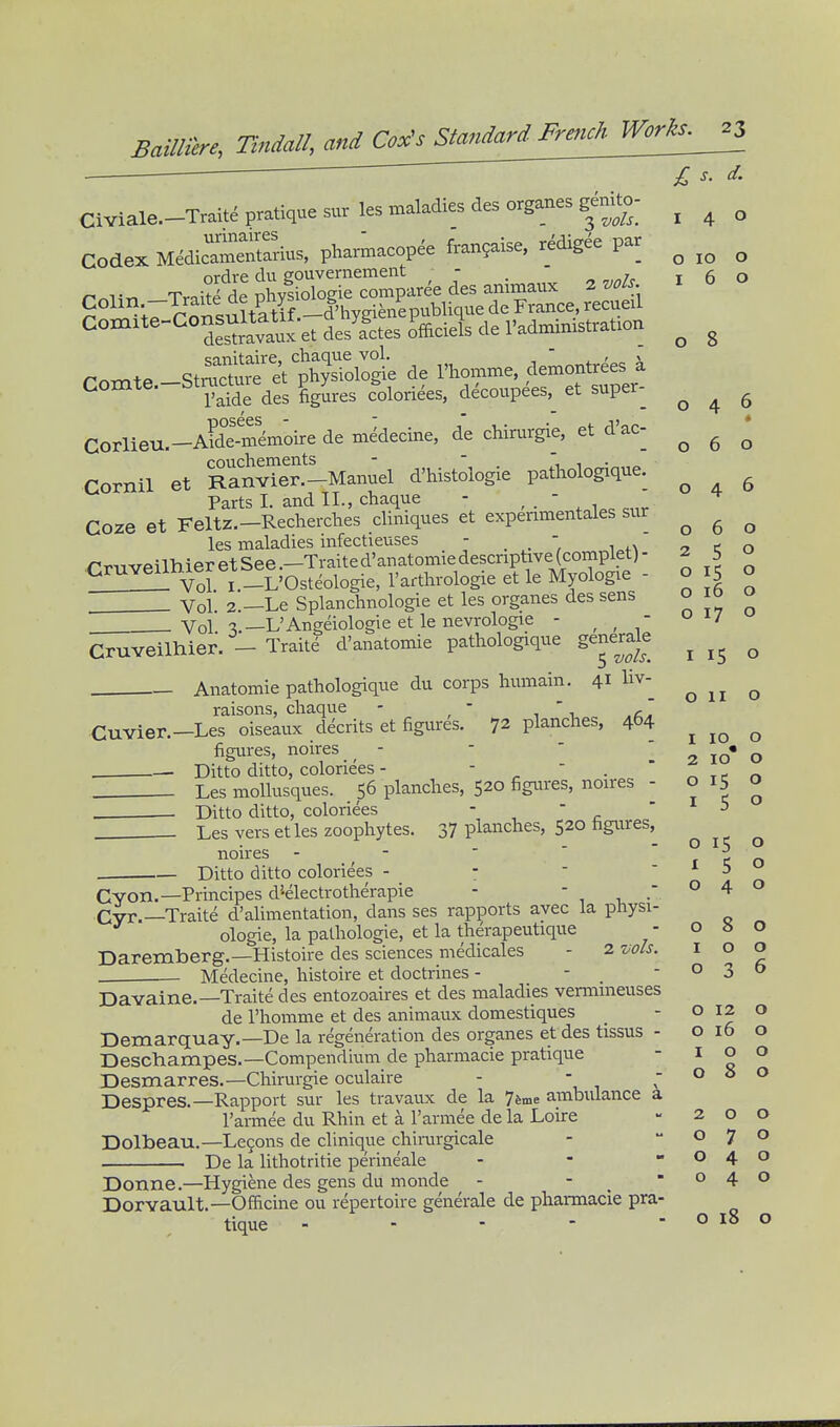 BaUliere. Tindall, and Co^^Standard^^  £ s. d. Civiale.-Traitd pratique surles maladies desorganesg^^^^^^^ ^ ^ ^ codex Medic~rrius, pharmacopee frangaise, redigee par ^ Colin TraiSl%%fXg»^^^^ ' ' S°^^;7 r nn^ultatif .-d'hygienepublique de France, recueil C°^^*^^°Savaux at desl^tes ofEciels de I'administration O lO o o . .08 sanitaire, cnaqiie vol. . ' „ x romte -Stmctu e et physiologie de I'homme, demontrees a Comte—btructme^^^ figures colorides, d^coupees,^ et super- ^ ^ ^ Corlieu—AideSmoire de medecine, de chirurgie, et d'ac- couchements -  1 1 ■ Cornil et Ranvier.-Manuel d'histoiogie pathologique. ^ . Parts I. and II., chaque - , . ' , , Coze et Feltz.-Recherches cliniques et expenmentales sur ^ ^ ^ les maladies infectieuses - - ^ ^ * 6 o o 15 o o 16 o o 17 o les maiauicb uiit>-i.i>-c^^ . .. , i„n CruveilhieretSee.-Traited'anatomiedescnptive(complet) Cruveum^^ ^ _L'Osteologie, I'arthrologie et le Myologie Vol. 2.—Le Splanchnologie et les organes des sens Vol -3.—L'Angeiologie et le nevrologie - , ,  Cruveilhier. - Traite d'anatomie pathologique generale ^ ^ Anatomie pathologique du corps humain. 41 raisons, chaque O II o 10 o raisonb, i;uci4uc 1 -u .e^. Cuvier.—Les oiseaux d^crits et figures. 72 planches, 404 figures, noires _ - -  1 2 lO* o — Ditto ditto, coloriees - -  . ^ t t r» Les moUusques. 56 planches, 520 figiu'es, noires - 0 15° , . Ditto ditto, coloriees -  Les vers etles zoophytes. 37 planches, 520 figures, noires - -   ' r e o Ditto ditto coloriees - -  ' ^ 5 o 15 o 4 o Cyon.—Principes d'-electrotherapie . Cvr.—Traite d'alimentation, dans ses rapports avec la physi ologie, la pathologic, et la therapeutique - o » o Daremberg.—Histoire des sciences medicales - 2 ^■ols. i o o . Medecine, histoire et doctrines - - _ - o 3 t> Davaine.—Traite des entozoaires et des maladies vermmeuses de I'homme et des animaux domestiques - o 12 o Demarquay.—De la regeneration des organes et des tissus - o 16 Deschampes.—Compendium de pharmacie pratique -10 Desmarres.—Chirurgie oculaire - - Despres.—Rapport sur les travaux de la 74me ambulance a I'armee du Rhin et a I'armee de la Loire - 2 o Dolbeau.—Legons de clinique chiiairgicale - -07 De la lithotritie perineale - - -04 Donne.—Hygiene des gens du monde - .-04 Dorvault.—Officine ou repertoire generale de pharmacie pra- tique - ■ - - - o 18 o o 8 o o o o