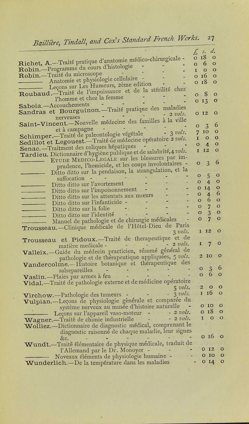 jr s d. 0180 o Richet, A.~Traitg pratique d'anatomie m^dico-chirm-gic^^^ - o 18 ^ Robin.—Programme du cours d histologie - .100 Robin.—Traite du microscope - - . o 16 o Anatomie et physiologie cellulaire - o 18 o Lecons sur Les Humeurs, 2eme edition - ^^^ud -^Traite de l'impuis.ance et de la stenlite chez ^ ^ ^ I'homme et chez la femme - - o 13 o Saint-Vlnoenl-Noavelle mSdecine des tamiUes ila vUle ^ et a campagne - - ' . 7100 Schimper.—Traite de paleontologie vegetale , ^jl ' Sedillot et Legouest.-Traite de medecme opgratoire 2 vols. Senac—Traitment des coliques hepatiques - ' ' Tardieu. Dictionnaire d'hygiene publique et de salubrite,4 w/j. Etude Medico-Legale sur les blessures par im- prudence, I'homicide, et les coups involontaires - 030 Ditto ditto sur la pendaison, la strangulation, et la 100 040 I 12 o 5 040 suffocation Ditto ditto sur I'avortement Ditto ditto sur I'impoisonnement - - ' . f, Ditto ditto sur les attentats aux moeurs - ° t Ditto ditto sur I'infanticide - - - ' ° ^ o Ditto ditto sur la folic - - - n ^ o Ditto ditto sur I'identite - . - - \ ^ Manuel de pathologic et de chirurgie medicales - 070 Trousseau.—Clinique medicale de rH6tel-Dieu de Paris 3 vols. I 12 O Trousseau et Pidoux.—Traite de therapeutique et de matiere medicale - - ' , ?■ f^'J* ' ' Valleix.—Guide du medecin practicien, resume general de pathologic et de therapeutique appliquees, 5 vols. 2 lo O Vandercolme.—Histoire botanique et therapeutique des salsepareilles - - - - ° I Vaslin.—Plaies par armes a feu - - , . ° Vidal —Traite de pathologie extcrne et de medicine operatoire 5 vols. 200 Virchow.—Pathologie des tumeurs - - - Zyols. i 16 Vulpian.—Leqons de physiologic generale et comparee du systeme nerveiix au musee d'histoire naturelle '■ LcQons sur I'appareil vaso-moteur - - 2 vols. o 18 Wagner.—Traits de chimie industricUe - - 2 vols. I o WoUiez.-Dictionnaire de diagnostic medical, comprenant le diagnostic raisonne de chaque maladie, leur signes &c. - - o 16 Wundt.—Traitg glementaire de physique medicale, traduit de I'Allcmand par le Dr. Monoyer - - - O 12 Noveaux elements de physiologie humaine - - o 10 Wunderlich.—De la temperature dans les maladies - o 14 o 10 o o o o 10 o
