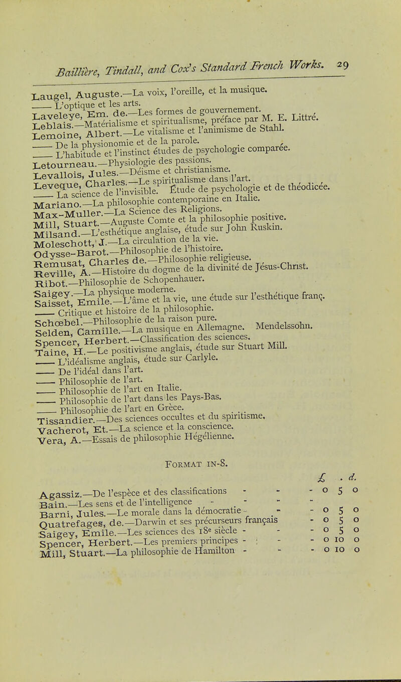 I^augel, Auguste.-La voix, I'oreiUe, et la musique. . T/oDtique et les arts. LemoSe, Albert.-Le vitalisme et I'anmnsme de Stahl. ^Ta sclencf de l^visible.^ Etude de psychologie et de theodicee. i^riano -La philosophie contemporaine en Italie. ?Jax-Muller.-La Science des Religions. Stnart-Aumiste Comte et la philosophie positive. MUsand -i'esttSque anglaise etude sur John Ruskm. ^Joleschott,'J.-La circulation de la vie. S?vSe-Barot.-Phi^^ de I'histoire. Ijaysse DciJL Jlphilosophie religieuse. A -5[stoL^d^ dogme I la divifnte de Jesus-Chnst. Ribot —Philosophic de Schopenhauer. EmSe!^-^^^^^^^ -e etude sur I'esthetique fran,. Critique et histoire de la philosophic. <;r->.rphpl —Philosophie de la raison pure. , , , lelcSn Camille.-La musique en Allemagne. Mendelssohn. Spencer, Herbert.-Classification des sciences. T-SSe H -Le positivisme anglais, etude sur Stuart MiU. L'ideaiisme anglais, etude sur Carlyle. De I'ideal dans I'art. Philosophie de I'art. Philosophie de I'art en Itahe. Philosophie de I'art dans les Pays-Bas. Philosophie de I'art en Grece. Tissandier —Des sciences occultes et du spintisme, Vacherot, Et.—La science et la conscience. Vera, A.—Essais de philosophic Hegelienne. Format in-8. d. o Agassiz.—De I'espece et des classifications - - -05 Bain.—Les sens et de I'intelligence - _ - Barni, Jules.—Le morale dans la democratic- - -05 Quatrefages, de.—Darwin et ses precurseurs frangais -050 Saigey, Emile.—Les sciences des i8e siecle - - -050 Spencer, Herbert.—Les premiers principes - ; - - o 10 Mill, Stuart.—La philosophie de Hamilton - - . - o o 10 o