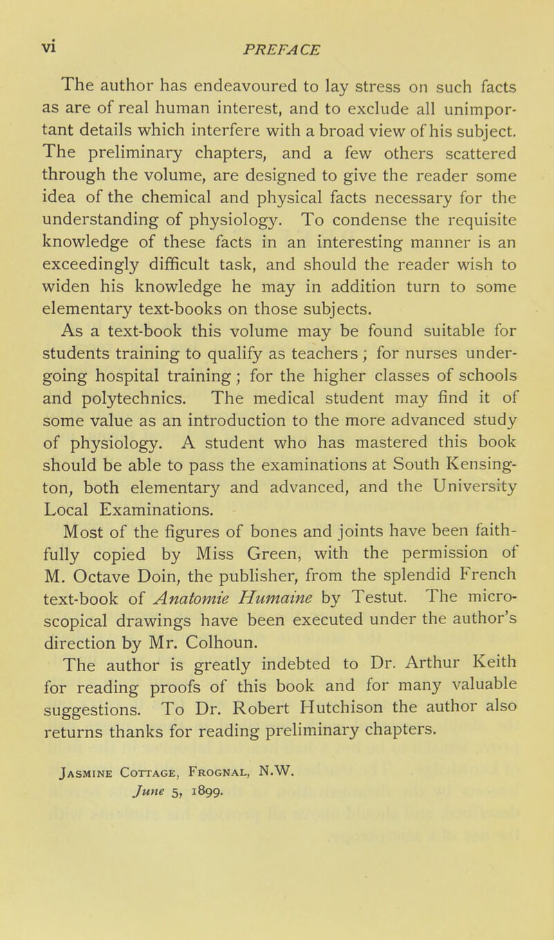 The author has endeavoured to lay stress on such facts as are of real human interest, and to exclude all unimpor- tant details which interfere with a broad view of his subject. The preliminary chapters, and a few others scattered through the volume, are designed to give the reader some idea of the chemical and physical facts necessary for the understanding of physiolog}''. To condense the requisite knowledge of these facts in an interesting manner is an exceedingly difficult task, and should the reader wish to widen his knowledge he may in addition turn to some elementary text-books on those subjects. As a text-book this volume may be found suitable for students training to qualify as teachers ; for nurses under- going hospital training; for the higher classes of schools and polytechnics. The medical student may find it of some value as an introduction to the more advanced study of physiology. A student who has mastered this book should be able to pass the examinations at South Kensing- ton, both elementary and advanced, and the University Local Examinations. Most of the figures of bones and joints have been faith- fully copied by Miss Green, with the permission of M. Octave Doin, the publisher, from the splendid French text-book of Anatomie Humaine by Testut. The micro- scopical drawings have been executed under the author's direction by Mr. Colhoun. The author is greatly indebted to Dr. Arthur Keith for reading proofs of this book and for many valuable suggestions. To Dr. Robert Hutchison the author also returns thanks for reading preliminary chapters. Jasmine Cottage, Frognal, N.W. June 5, 1899.