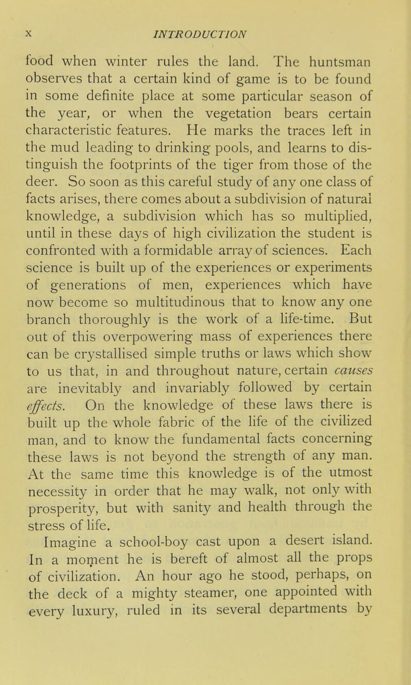 food when winter rules the land. The huntsman observes that a certain kind of game is to be found in some definite place at some particular season of the year, or when the vegetation bears certain characteristic features. He marks the traces left in the mud leading to drinking pools, and learns to dis- tinguish the footprints of the tiger from those of the deer. So soon as this careful study of any one class of facts arises, there comes about a subdivision of natural knowledge, a subdivision which has so multiplied, until in these days of high civilization the student is confronted with a formidable array of sciences. Each science is built up of the experiences or experiments of generations of men, experiences which have now become so multitudinous that to know any one branch thoroughly is the work of a life-time. But out of this overpowering mass of experiences there can be crystalhsed simple truths or laws which show to us that, in and throughout nature, certain causes are inevitably and invariably followed by certain effects. On the knowledge of these laws there is built up the whole fabric of the life of the civilized man, and to know the fundamental facts concerning these laws is not beyond the strength of any man. At the same time this knowledge is of the utmost necessity in order that he may walk, not only with prosperity, but with sanity and health through the stress of hfe. Imagine a school-boy cast upon a desert island. In a moment he is bereft of almost all the props of civihzation. An hour ago he stood, perhaps, on the deck of a mighty steamer, one appointed with every luxury, ruled in its several departments by