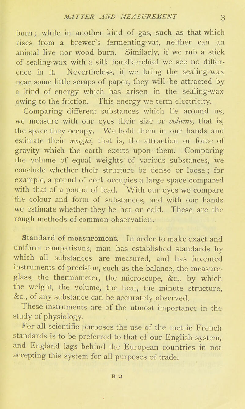 burn; while in another kind of gas, such as that which rises from a brewer's fermenting-vat, neither can an animal live nor wood burn. Similarly, if we rub a stick of sealing-wax with a silk handkerchief we see no differ- ence in it. Nevertheless, if we bring the sealing-wax near some little scraps of paper, they will be attracted by a kind of energy which has arisen in the sealing-wax owing to the friction. This energy we term electricity. Comparing different substances which lie around us, we measure with our eyes their size or volume, that is, the space they occupy. We hold them in our hands and estimate their weight, that is, the attraction or force of gravity which the earth exerts upon them. Comparing the volume of equal weights of various substances, we conclude whether their structure be dense or loose; for example, a pound of cork occupies a large space compared with that of a pound of lead. With our eyes we compare the colour and form of substances, and with our hands we estimate whether they be hot or cold. These are the rough methods of common observation. Standard of measurement. In order to make exact and uniform comparisons, man has established standards by which all substances are measured, and has invented instruments of precision, such as the balance, the measure- glass, the thermometer, the microscope, &c., by which the weight, the volume, the heat, the minute structure, &c., of any substance can be accurately observed. These instruments are of the utmost importance in the study of physiology. For all scientific purposes the use of the metric French standards is to be preferred to that of our English system, and England lags behind the European countries in not accepting this system for all purposes of trade. B 2