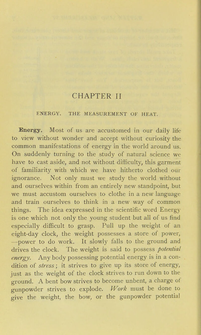 ENERGY. THE MEASUREMENT OF HEAT. Energy, Most of us are accustomed in our daily life to view without wonder and accept without curiosity the common manifestations of energy in the world around us. On suddenly turning to the study of natural science we have to cast aside, and not without difficulty, this garment of familiarity with which we have hitherto clothed our ignorance. Not only must we study the world without and ourselves within from an entirely new standpoint, but we must accustom ourselves to clothe in a new language and train ourselves to think in a new way of common things. The idea expressed in the scientific word Energy is one which not only the young student but all of us find especially difficult to grasp. Pull up the weight of an eight-day clock, the weight possesses a store of power, —power to do work. It slowly falls to the ground and drives the clock. The weight is said to possess potential energy. Any body possessing potential energy is in a con- dition of stress; it strives to give up its store of energy, just as the weight of the clock strives to run down to the ground. A bent bow strives to become unbent, a charge of gunpowder strives to explode. Work must be done to give the weight, the bow, or the gunpowder potential