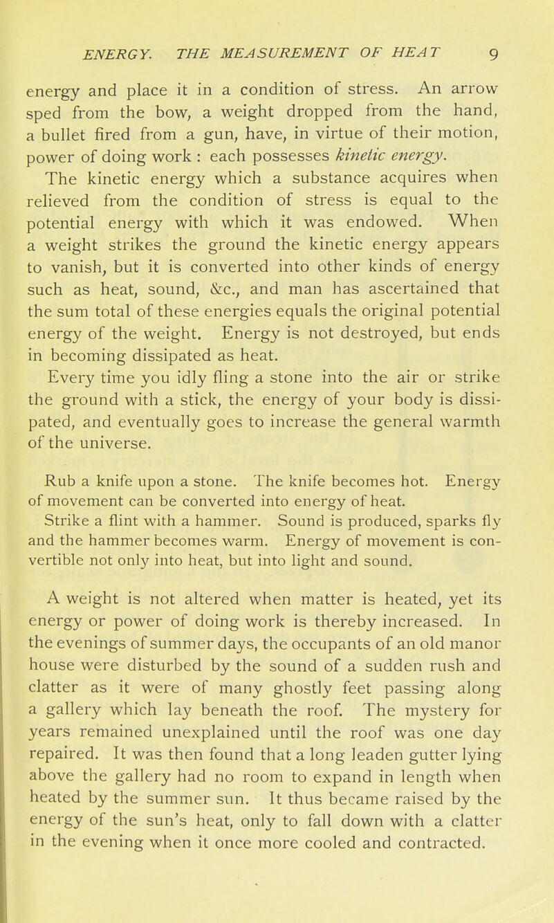 energy and place it in a condition of stress. An arrow sped from the bow, a weight dropped from the hand, a bullet fired from a gun, have, in virtue of their motion, power of doing work : each possesses kinetic enei'gy. The kinetic energy which a substance acquires when relieved from the condition of stress is equal to the potential energy with which it was endowed. When a weight strikes the ground the kinetic energy appears to vanish, but it is converted into other kinds of energy such as heat, sound, &c., and man has ascertained that the sum total of these energies equals the original potential energy of the weight. Energy is not destroyed, but ends in becoming dissipated as heat. Every time you idly fling a stone into the air or strike the ground with a stick, the energy of your body is dissi- pated, and eventually goes to increase the general warmth of the universe. Rub a knife upon a stone. The knife becomes hot. Energy of movement can be converted into energy of heat. Strike a flint with a hammer. Sound is produced, sparks fly and the hammer becomes warm. Energy of movement is con- vertible not only into heat, but into light and sound. A weight is not altered when matter is heated, yet its energy or power of doing work is thereby increased. In the evenings of summer days, the occupants of an old manor house were disturbed by the sound of a sudden rush and clatter as it were of many ghostly feet passing along a gallery which lay beneath the roof. The mystery for years remained unexplained until the roof was one day repaired. It was then found that a long leaden gutter lying above the gallery had no room to expand in length when heated by the summer sun. It thus became raised by the energy of the sun's heat, only to fall down with a clatter in the evening when it once more cooled and contracted.