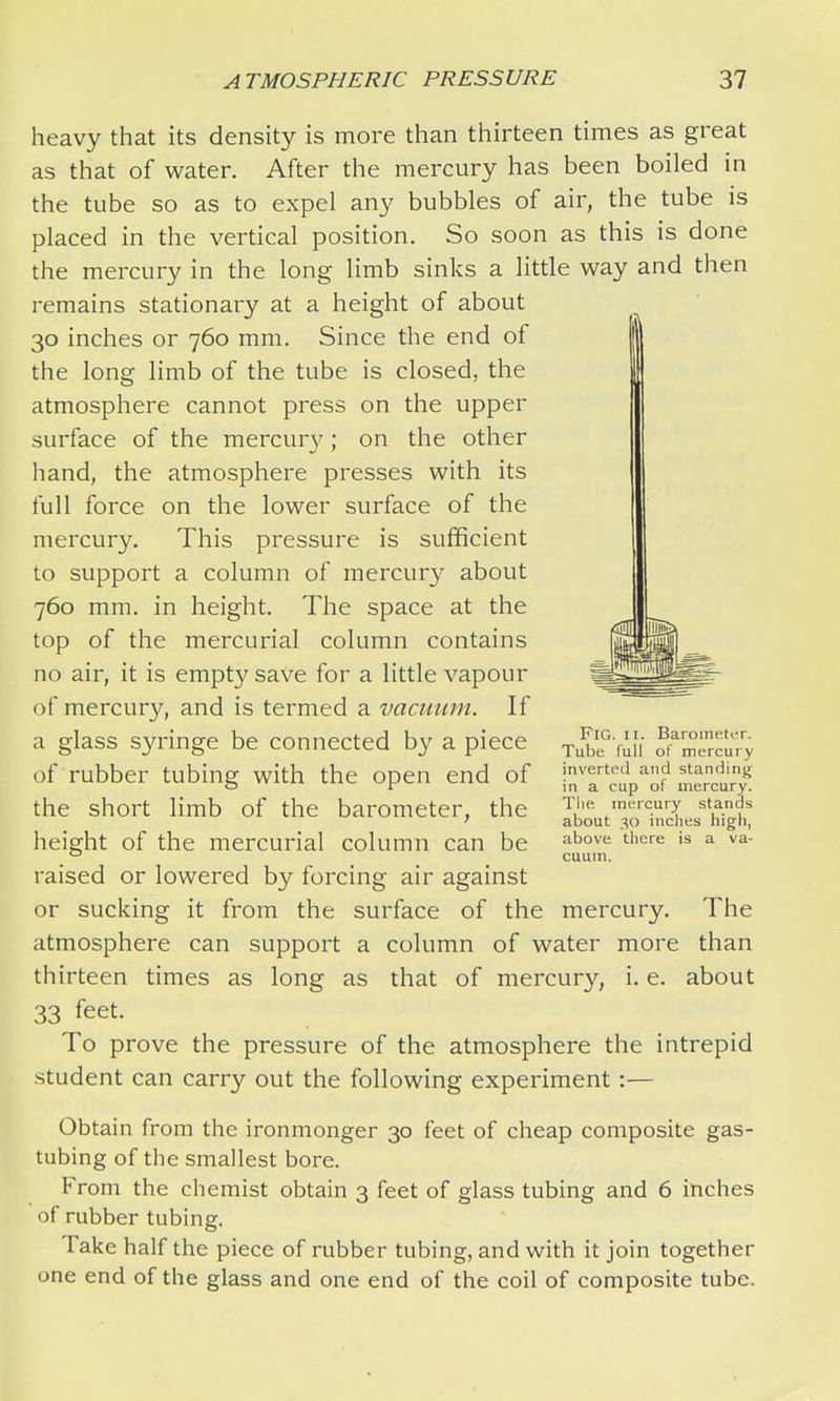 heavy that its density is more than thirteen times as great as that of water. After the mercury has been boiled in the tube so as to expel any bubbles of air, the tube is placed in the vertical position. So soon as this is done the mercury in the long limb sinks a little way and then remains stationary at a height of about 30 inches or 760 mm. Since the end of the long limb of the tube is closed, the atmosphere cannot press on the upper surface of the mercur}'; on the other hand, the atmosphere presses with its full force on the lower surface of the mercury. This pressure is sufficient to support a column of mercury about 760 mm. in height. The space at the top of the mercurial column contains no air, it is empty save for a little vapour of mercury, and is termed a vacuum. If a glass syringe be connected by a piece of rubber tubing with the open end of the short limb of the barometer, the height of the mercurial column can be raised or lowered by forcing air against or sucking it from the surface of the mercury. The atmosphere can support a column of water more than thirteen times as long as that of mercury, i. e. about 33 feet. To prove the pressure of the atmosphere the intrepid student can carry out the following experiment :— Obtain from the ironmonger 30 feet of cheap composite gas- tubing of the smallest bore. From the chemist obtain 3 feet of glass tubing and 6 inches of rubber tubing. Take half the piece of rubber tubing, and with it join together one end of the glass and one end of the coil of composite tube. Fig. II. BaroinetiT. Tube full of mercury inverted and standing in a cup of mercury. Tlie mercury stands about 30 inclies high, above there is a va- cuum.