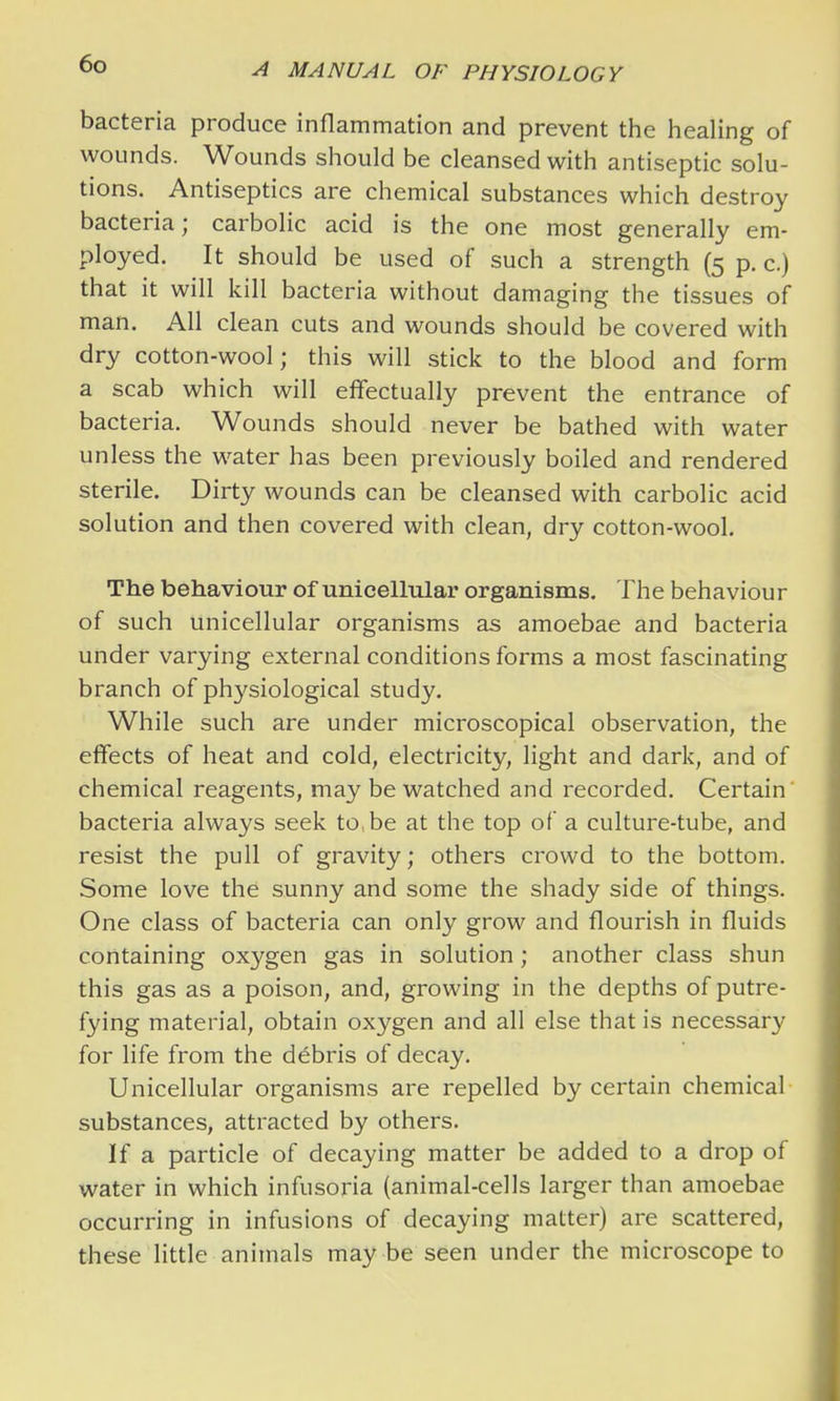 bacteria produce inflammation and prevent the healing of wounds. Wounds should be cleansed with antiseptic solu- tions. Antiseptics are chemical substances which destroy bacteria; carbolic acid is the one most generally em- ployed. It should be used of such a strength (5 p. c.) that it will kill bacteria without damaging the tissues of man. All clean cuts and wounds should be covered with dry cotton-wool; this will stick to the blood and form a scab which will effectually prevent the entrance of bacteria. Wounds should never be bathed with water unless the water has been previously boiled and rendered sterile. Dirty wounds can be cleansed with carbolic acid solution and then covered with clean, dry cotton-wool. The behaviour of unicellular organisms. The behaviour of such unicellular organisms as amoebae and bacteria under varying external conditions forms a most fascinating branch of physiological study. While such are under microscopical observation, the effects of heat and cold, electricity, light and dark, and of chemical reagents, may be watched and recorded. Certain bacteria always seek to, be at the top of a culture-tube, and resist the pull of gravity; others crowd to the bottom. Some love the sunny and some the shady side of things. One class of bacteria can only grow and flourish in fluids containing oxygen gas in solution; another class shun this gas as a poison, and, growing in the depths of putre- fying material, obtain oxygen and all else that is necessary for life from the debris of decay. Unicellular organisms are repelled by certain chemical substances, attracted by others. If a particle of decaying matter be added to a drop of water in which infusoria (animal-cells larger than amoebae occurring in infusions of decaying matter) are scattered, these little animals may be seen under the microscope to