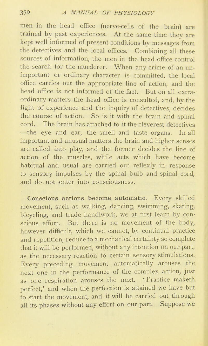 men in the head office (nerve-cells of the brain) are trained by past experiences. At the same time they are kept well informed of present conditions by messages from the detectives and the local offices. Combining all these sources of information, the men in the head office control the search for the murderer. When any crime of an un- important or ordinary character is committed, the local office carries out the appropriate line of action, and the head office is not informed of the fact. But on all extra- ordinary matters the head office is consulted, and, by the light of experience and the inquiry of detectives, decides the course of action. So is it with the brain and spinal cord. The brain has attached to it the cleverest detectives —the eye and ear, the smell and taste organs. In all important and unusual matters the brain and higher senses are called into play, and the former decides the line of action of the muscles, while acts which have become habitual and usual are carried out reflexly in response to sensory impulses by the spinal bulb and spinal cord, and do not enter into consciousness. Conscious actions become automatic. Every skilled movement, such as walking, dancing, swimming, skating, bicycling, and trade handiwork, we at first learn by con- scious effort. But there is no movement of the body, however difficult, which we cannot, by continual practice and repetition, reduce to a mechanical certainty so complete that it will be performed, without any intention on our part, as the necessary reaction to certain sensory stimulations. Every preceding movement automatically arouses the next one in the performance of the complex action, just as one respiration arouses the next. 'Practice maketh perfect,' and when the perfection is attained we have but to start the movement, and it will be carried out through all its phases without any effort on our part. Suppose we