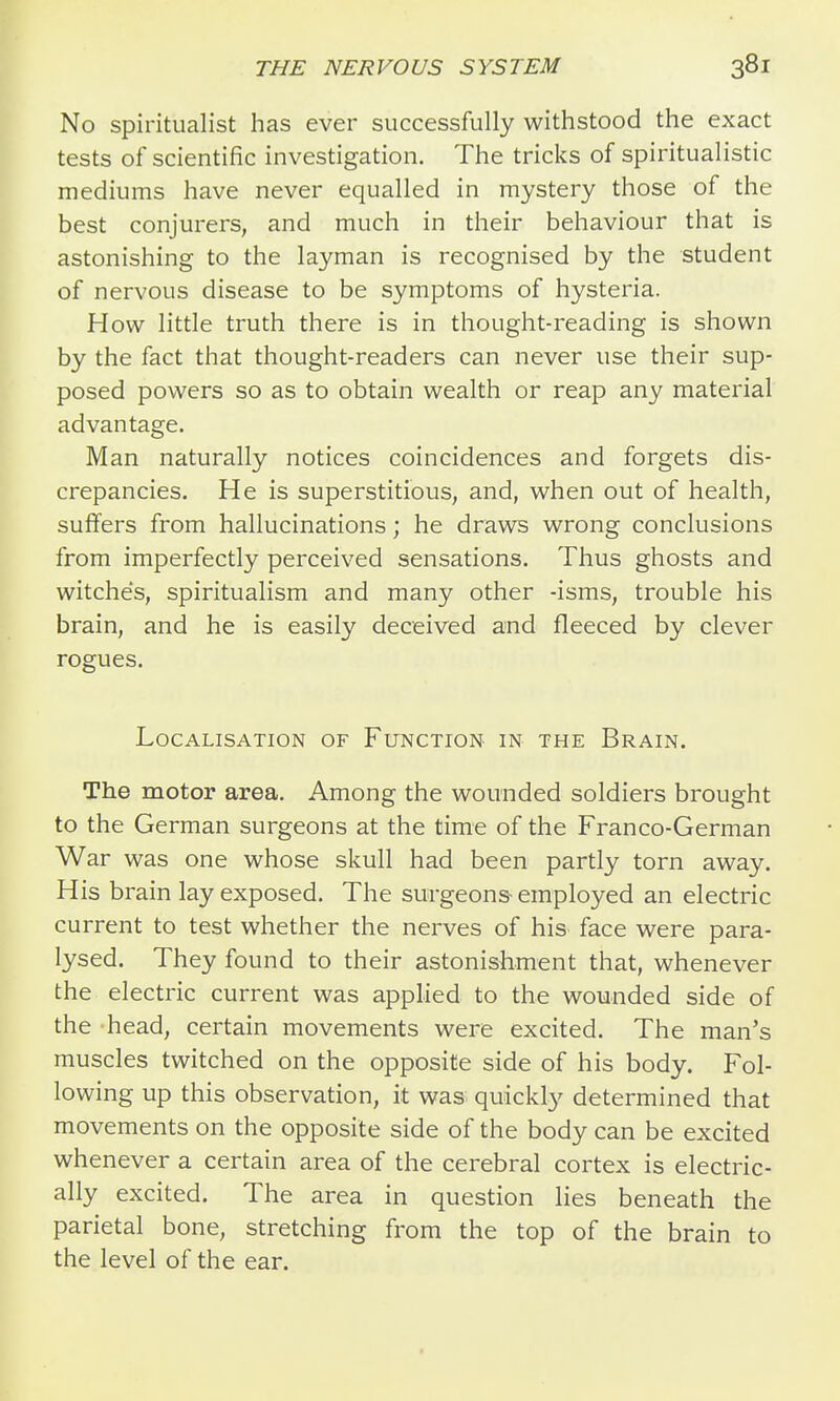 No spiritualist has ever successfully withstood the exact tests of scientific investigation. The tricks of spiritualistic mediums have never equalled in mystery those of the best conjurers, and much in their behaviour that is astonishing to the layman is recognised by the student of nervous disease to be symptoms of hysteria. How little truth there is in thought-reading is shown by the fact that thought-readers can never use their sup- posed powers so as to obtain wealth or reap any material advantage. Man naturally notices coincidences and forgets dis- crepancies. He is superstitious, and, when out of health, suffers from hallucinations; he draws wrong conclusions from imperfectly perceived sensations. Thus ghosts and witches, spiritualism and many other -isms, trouble his brain, and he is easily deceived and fleeced by clever rogues. Localisation of Function in the Brain. The motor area. Among the wounded soldiers brought to the German surgeons at the time of the Franco-German War was one whose skull had been partly torn away. His brain lay exposed. The surgeons- employed an electric current to test whether the nerves of his face were para- lysed. They found to their astonishment that, whenever the electric current was applied to the wounded side of the head, certain movements were excited. The man's muscles twitched on the opposite side of his body. Fol- lowing up this observation, it was quickly determined that movements on the opposite side of the body can be excited whenever a certain area of the cerebral cortex is electric- ally excited. The area in question lies beneath the parietal bone, stretching from the top of the brain to the level of the ear.