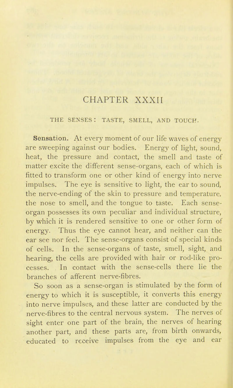 CHAPTER XXXII THE SENSES : TASTE, SMELL, AND TOUCH. Sensation. At every moment of our life waves of energy are svv^eeping against our bodies. Energy of light, sound, heat, the pressure and contact, the smell and taste of matter excite the different sense-organs, each of which is fitted to transform one or other kind of energy into nerve impulses. The eye is sensitive to light, the ear to sound, the nerve-ending of the skin to pressure and temperature, the nose to smell, and the tongue to taste. Each sense- organ possesses its own peculiar and individual structure, by which it is rendered sensitive to one or other form of energy. Thus the eye cannot hear, and neither can the ear see nor feel. The sense-organs consist of special kinds of cells. In the sense-organs of taste, smell, sight, and hearing, the cells are provided with hair or rod-like pro- cesses. In contact with the sense-cells there lie the branches of afferent nerve-fibres. So soon as a sense-organ is stimulated by the form of energy to which it is susceptible, it converts this energy into nerve impulses, and these latter are conducted by the nerve-fibres to the central nervous system. The nerves of sight enter one part of the brain, the nerves of hearing another part, and these parts are, from birth onwards, educated to receive impulses from the eye and ear