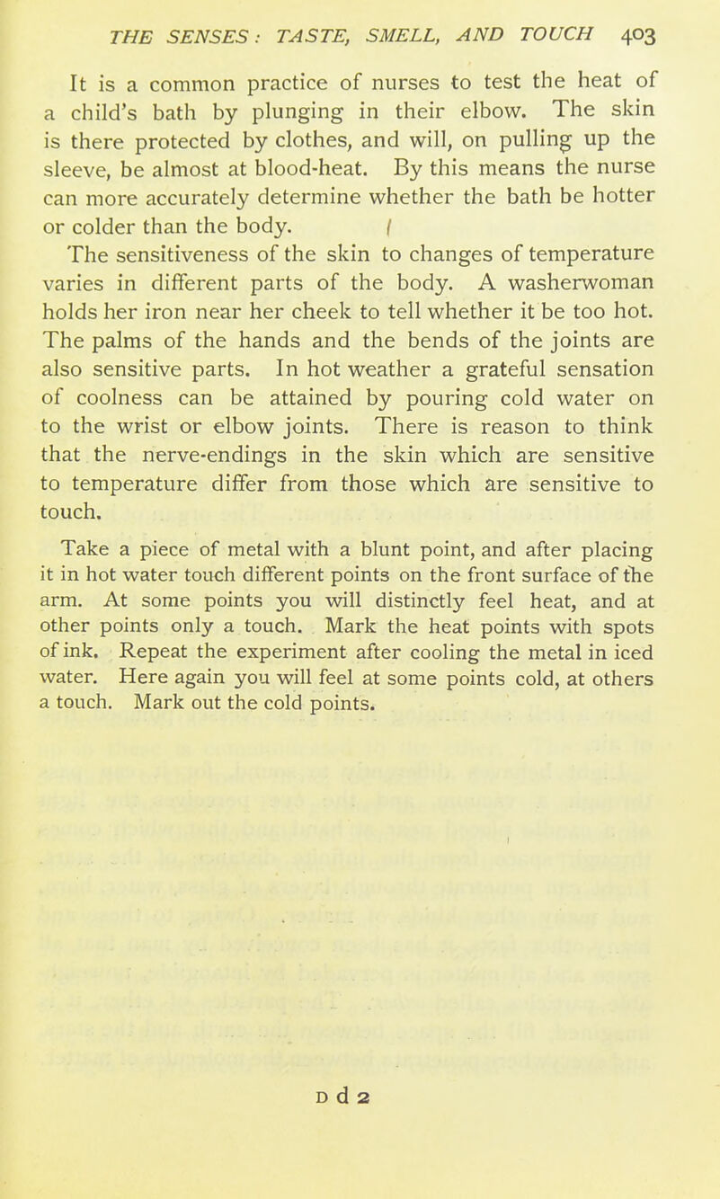 It is a common practice of nurses to test the heat of a child's bath by plunging in their elbow. The skin is there protected by clothes, and will, on pulling up the sleeve, be almost at blood-heat. By this means the nurse can more accurately determine whether the bath be hotter or colder than the body. / The sensitiveness of the skin to changes of temperature varies in different parts of the body. A washerwoman holds her iron near her cheek to tell whether it be too hot. The palms of the hands and the bends of the joints are also sensitive parts. In hot weather a grateful sensation of coolness can be attained by pouring cold water on to the wrist or elbow joints. There is reason to think that the nerve-endings in the skin which are sensitive to temperature differ from those which are sensitive to touch. Take a piece of metal with a blunt point, and after placing it in hot water touch different points on the front surface of tlie arm. At some points you will distinctly feel heat, and at other points only a touch. Mark the heat points with spots of ink. Repeat the experiment after cooling the metal in iced water. Here again you will feel at some points cold, at others a touch. Mark out the cold points. D d 2