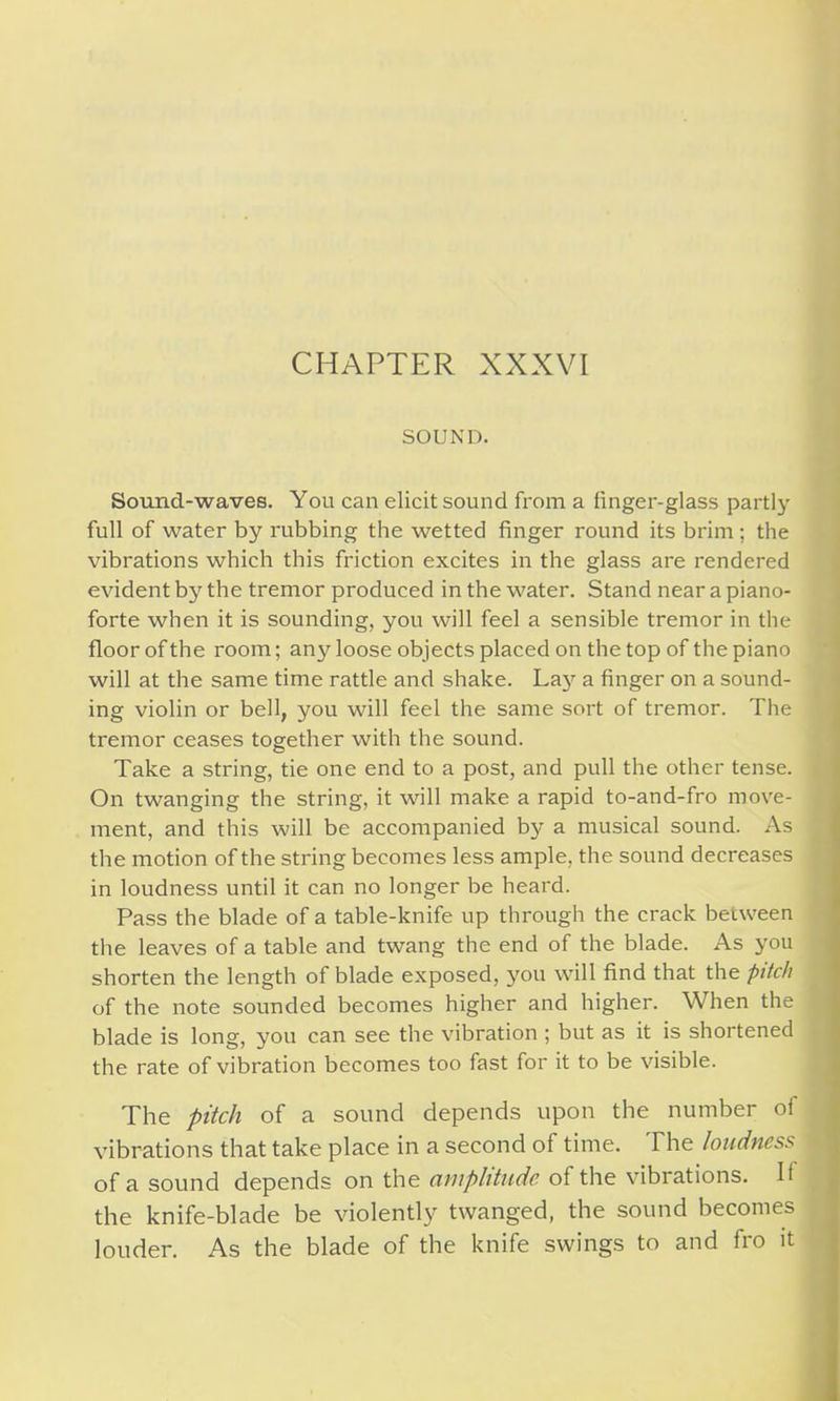 SOUND. Sound-waves. You can elicit sound from a linger-glass parti}- full of water by rubbing the wetted finger round its brim ; the vibrations which this friction excites in the glass are rendered evident by the tremor produced in the water. Stand near a piano- forte when it is sounding, you will feel a sensible tremor in the floor of the room; any loose objects placed on the top of the piano will at the same time rattle and shake. La}' a finger on a sound- ing violin or bell, you will feel the same sort of tremor. The tremor ceases together with the sound. Take a string, tie one end to a post, and pull the other tense. On twanging the string, it will make a rapid to-and-fro move- ment, and this will be accompanied by a musical sound. As the motion of the string becomes less ample, the sound decreases in loudness until it can no longer be heard. Pass the blade of a table-knife up through the crack between the leaves of a table and twang the end of the blade. As you shorten the length of blade exposed, you will find that the pitch of the note sounded becomes higher and higher. When the blade is long, you can see the vibration ; but as it is shortened the rate of vibration becomes too fast for it to be visible. The pitch of a sound depends upon the number of vibrations that take place in a second of time. The loudness of a sound depends on the amplitude of the vibrations. H the knife-blade be violently twanged, the sound becomes louder. As the blade of the knife swings to and fro it