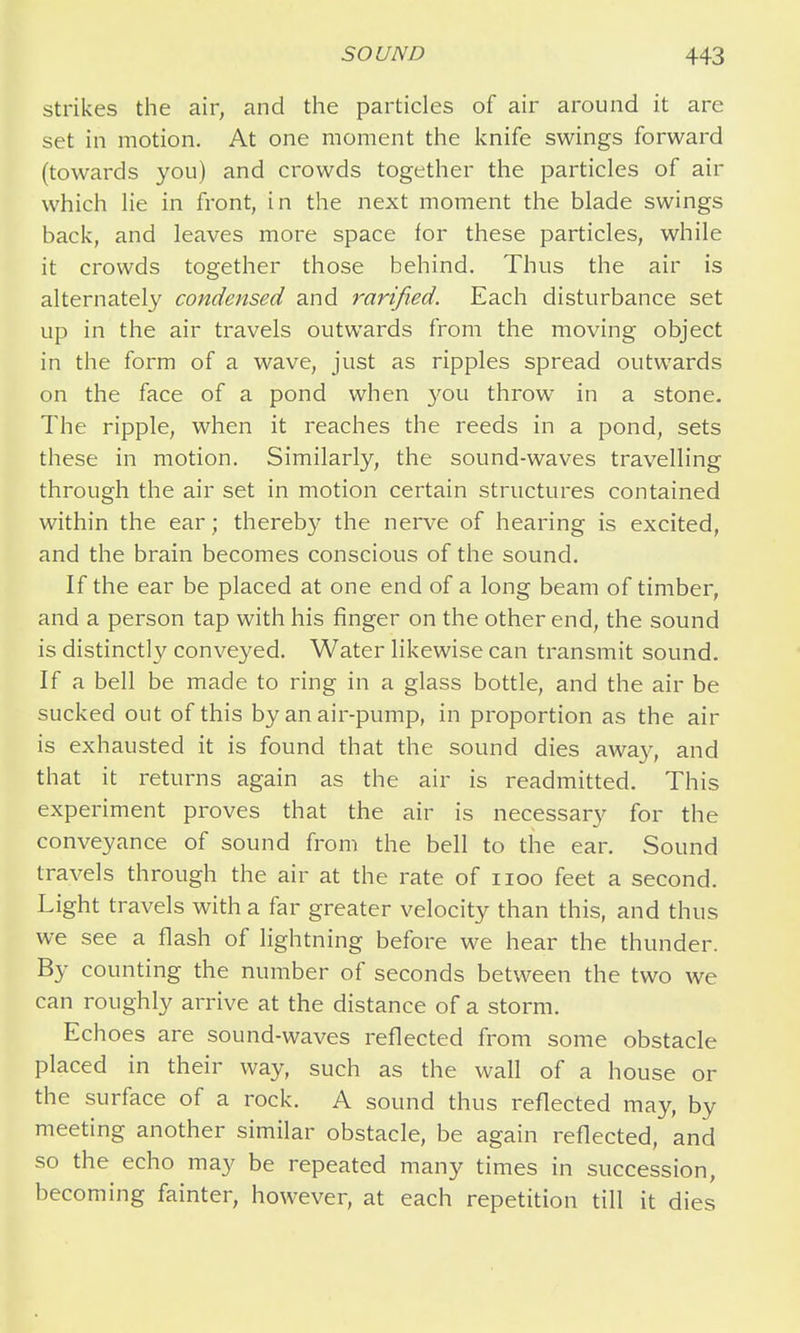 strikes the air, and the particles of air around it are set in motion. At one moment the knife swings forward (towards you) and crowds together the particles of air which lie in front, in the next moment the blade swings back, and leaves more space for these particles, while it crowds together those behind. Thus the air is alternately condensed and rarified. Each disturbance set up in the air travels outwards from the moving object in the form of a wave, just as ripples spread outwards on the face of a pond when you throw in a stone. The ripple, when it reaches the reeds in a pond, sets these in motion. Similarly, the sound-waves travelling through the air set in motion certain structures contained within the ear; thereby the nerve of hearing is excited, and the brain becomes conscious of the sound. If the ear be placed at one end of a long beam of timber, and a person tap with his finger on the other end, the sound is distinctly conveyed. Water likewise can transmit sound. If a bell be made to ring in a glass bottle, and the air be sucked out of this by an air-pump, in proportion as the air is exhausted it is found that the sound dies away, and that it returns again as the air is readmitted. This experiment proves that the air is necessary for the conveyance of sound from the bell to the ear. Sound travels through the air at the rate of iioo feet a second. Light travels with a far greater velocity than this, and thus we see a flash of lightning before we hear the thunder. By counting the number of seconds between the two we can roughly arrive at the distance of a storm. Echoes are sound-waves reflected from some obstacle placed in their way, such as the wall of a house or the surface of a rock. A sound thus reflected may, by meeting another similar obstacle, be again reflected, and so the echo may be repeated many times in succession, becoming fainter, however, at each repetition till it dies