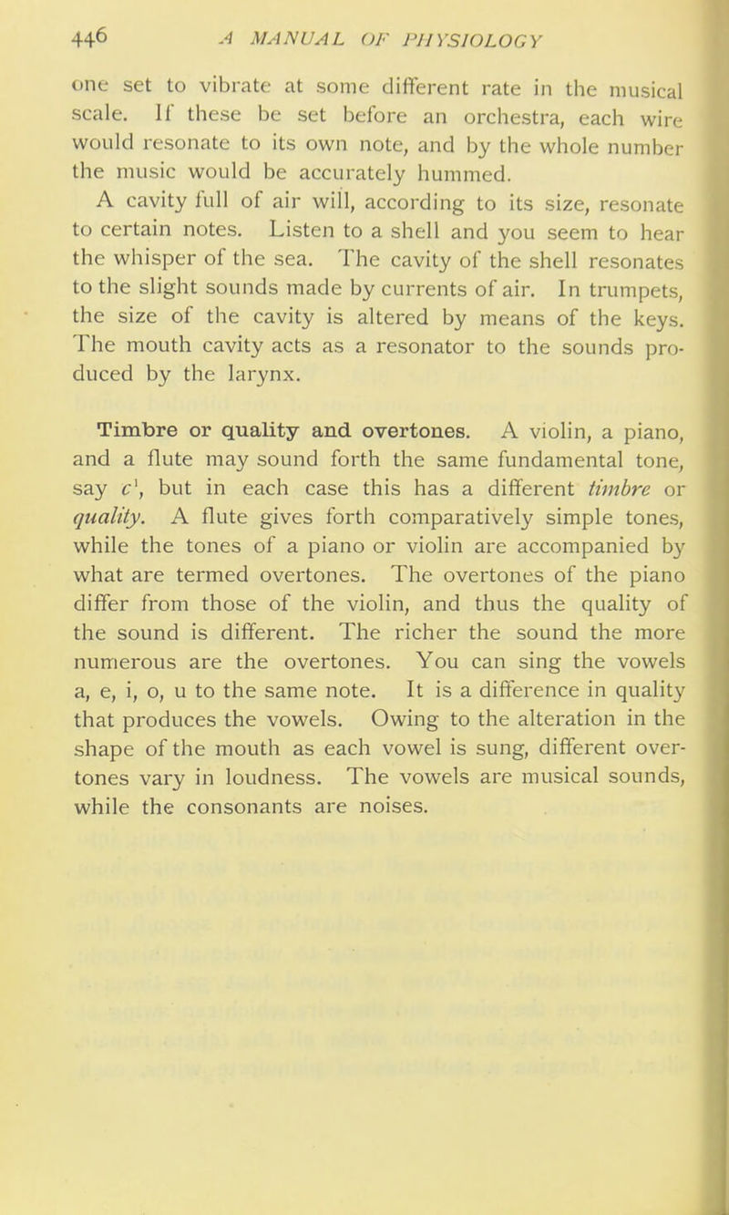 one set to vibrate at some difterent rate in the musical scale. If these be set before an orchestra, each wire would resonate to its own note, and by the whole number the music would be accurately hummed. A cavity full of air will, according to its size, resonate to certain notes. Listen to a shell and you seem to hear the whisper of the sea. The cavity of the shell resonates to the slight sounds made by currents of air. In trumpets, the size of the cavity is altered by means of the keys. The mouth cavity acts as a resonator to the sounds pro- duced by the larynx. Timbre or quality and overtones. A violin, a piano, and a flute may sound forth the same fundamental tone, say c\ but in each case this has a different timbre or quality. A flute gives forth comparatively simple tones, while the tones of a piano or violin are accompanied by what are termed overtones. The overtones of the piano differ from those of the violin, and thus the quality of the sound is different. The richer the sound the more numerous are the overtones. You can sing the vowels a, e, i, o, u to the same note. It is a difference in quality that produces the vowels. Owing to the alteration in the shape of the mouth as each vowel is sung, different over- tones vary in loudness. The vowels are musical sounds, while the consonants are noises.