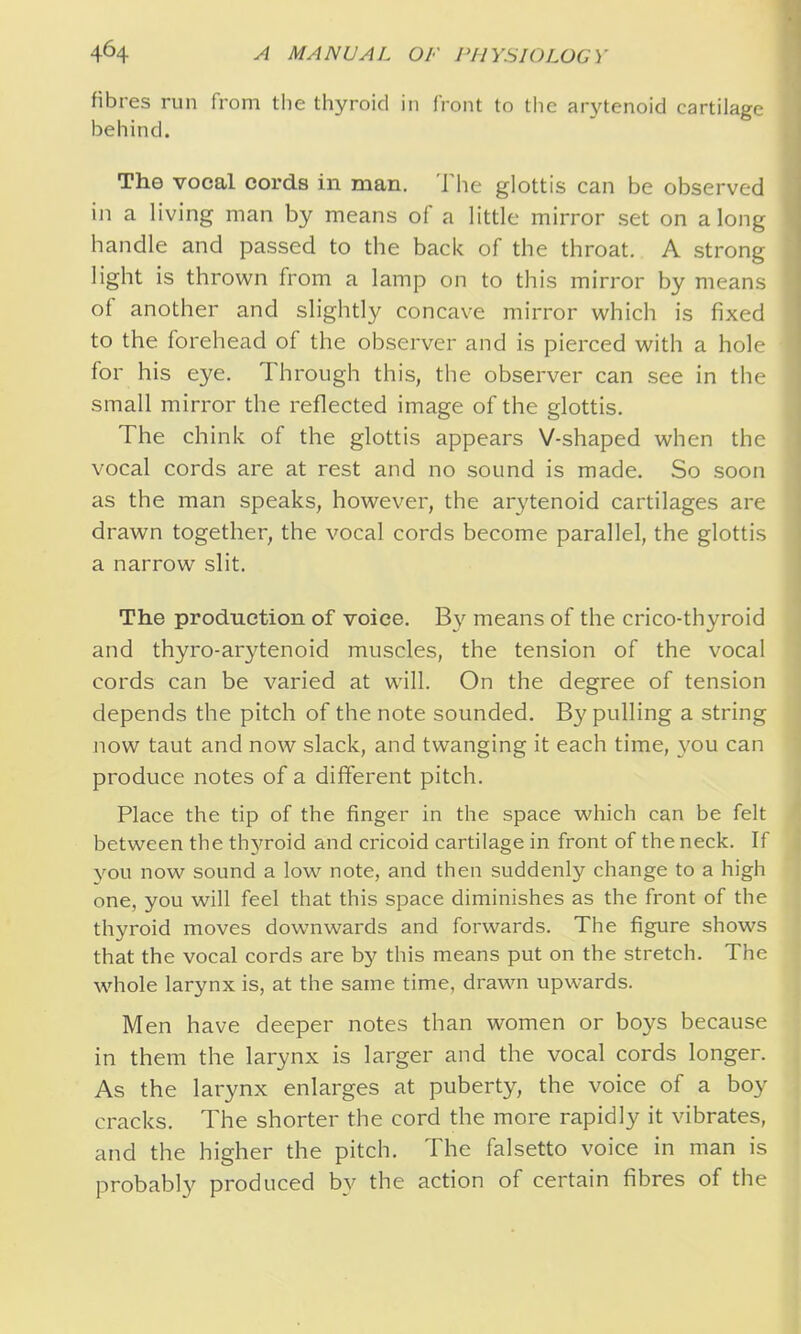 fibres run from the thyroid in front to the arytenoid cartilage behind. The vocal cords in man. The glottis can be observed ill a living man by means of a little mirror set on along handle and passed to the back of the throat, A strong light is thrown from a lamp on to this mirror by means of another and slightly concave mirror which is fixed to the forehead of the observer and is pierced with a hole for his eye. Through this, the observer can see in the small mirror the reflected image of the glottis. The chink of the glottis appears V-shaped when the vocal cords are at rest and no sound is made. So soon as the man speaks, however, the arytenoid cartilages are drawn together, the vocal cords become parallel, the glottis a narrow slit. The production of voice. By means of the crico-thyroid and thyro-arytenoid muscles, the tension of the vocal cords can be varied at will. On the degree of tension depends the pitch of the note sounded. B3' pulling a string now taut and now slack, and twanging it each time, you can produce notes of a different pitch. Place the tip of the finger in the space which can be felt between the thyroid and cricoid cartilage in front of the neck. If you now sound a low note, and then suddenly change to a high one, you will feel that this space diminishes as the front of the thyroid moves downwards and forwards. The figure shows that the vocal cords are by this means put on the stretch. The whole larynx is, at the same time, drawn upwards. Men have deeper notes than women or boys because in them the larynx is larger and the vocal cords longer. As the larynx enlarges at puberty, the voice of a boy cracks. The shorter the cord the more rapidly it vibrates, and the higher the pitch. The falsetto voice in man is probably produced by the action of certain fibres of the