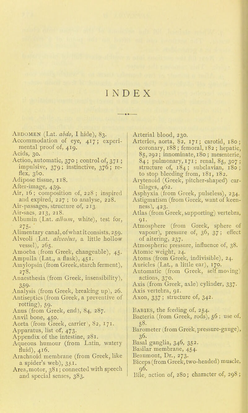 INDEX Abdomen (Lat. abdo, I hide), 83. Accommodation of eye, 417; experi- mental proof of, 419. Acids, 30. Action, automatic, 370 ; control of, 371 ; impulsive, 379; instinctive, 376; re- flex, 360. Adipose tissue, 118. After-image, 439. Air, 16; composition of, 228 ; inspired and expired, 227 ; to analyse, 228. Air-passages, structure of, 213 Air-sacs, 213, 218. Albumin (Lat. album, white), test for, 275- ■ Alimentary canal, ofwhat it consists, 259. Alveoli (,Lat. alveobis, a little hollow vessel), 265. Amoeba (from Greek, changeable), 45. Ampulla (Lat., a flask), 451. Amylopsin (from Greek,starch ferment), 278. Anaesthesia (from Greei^, insensibility), 359- Analysis (from Greek, breaking up), 26. Antiseptics (from Greek, a preventive of rotting), 59. Anus (from Greek, end), 84, 287. Anvil bone, 450. Aorta (from Greek, carrier', 82, 171. Apparatus, list of, 473. Appendix of the intestine, 2S1. Aqueous humour (from Latin, watery fluid), 416. Arachnoid membrane (from Greek, like a spider's web), 351. Area,motor, 381; connected with speech and special senses, 383. Arterial blood, 230. Arteries, aorta, 82, 171; carotid, 180; coronary, 188 ; femoral, 182 ; hepatic, 85,292; innominate, 180 ; mesenteric, 84; pulmonary, 171; renal, 85, 307 ; structure of, 184; subclavian, 180; to stop bleeding from, 181, 182. Arytenoid (Greek, pitcher-shaped) car- tilages, 462. Asphyxia (from Greek, pulseless), 234, Astigmatism (from (jreek, want of keen- ness), 423. Atlas (from Greek, supporting) vertebra, 91. Atmosphere (from Greek, sphere of vapour), pressure of, 36, 37 ; effect of altering, 237. Atmospheric pressure, influence of, 38. Atomic weight, 24. Atoms (from Greek, indivisible), 24. Auricles (Lat, a little ear), 170. Automatic (from Greek, 3elfmo\ing); actions, 370. Axis (from Greek, axle) cylinder, 337. Axis vertebra, 91. Axon, 337 ; structure of, 342. Babies, the feeding of, 254. Bacteria (from Greek, rods), 56 ; use of, 58- Barometer (from Greek, pressure-gauge), 36. Basal gangha, 346, 352. Basilar membrane, 454. Beaumont, Dr., 273. Biceps (from Greek, two-headed) muscle 96. Bile, action of, 280; character of, 298