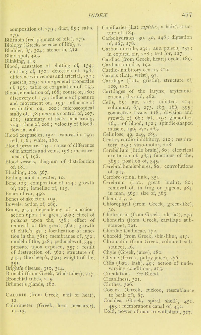 composition of, 279 ; duct, 85 ; sails, 279. Bilirubin (red pigment of bile), 279. Biology (Greek, science of life), 2. Bladder, 85, 304 ; stones in, 312. Blind spot, 425. Blinking, 413. Blood, causation of clotting of, 154; clotting of, 150; detection of, 158; differences in venous and arterial, 230 ; gases in, 229 ; some general properties of, 155; table of coagulation of, 153. Blood, circulation of, 168; course of, 180; discovery of, 175 ; influence of posture and movement on, 199; influence of respiration on, 200; microscopical study of, 178 ; nervous control of, 207, 211; summary of facts concerning, 203 ; time of, 206 ; velocity of blood- flow in, 206. Blood corpuscles, 152 ; osmosis in, 159 ; red, 156 ; white, 160. Blood pressure, 194 ; cause of difference ofin arteries and veins, 198 ; measure- ment of, 196. Blood-vessels, diagram of distribution of, 181. Blushing, 210, 367. Boiling point of water, 10. Bone, 123; composition of, 124 ; growth of, 127; lamellae of, 125. Bones of ear, 450. Bones of skeleton, 105. Bowels, action of, 289. Brain, 345; dependency of conscious action upon the great, 363 ; effect of poisons upon the, 358; effect of removal of the great, 362 ; growth of child's, 371 ; localization of func- tion in the, 381; membranes of, 350 ; model of the, 348 ; peduncles of, 345 ; pressure upon exposed, 357 ; result of destruction of, 362 ; structure of, 345 ; the sheep's, 350; weight of the, 351- Bright's disease, 310, 314. Bronchi (from Greek, wind-tubes), 217. Bronchial tubes, 215. Briinner's glands, 282. Calorie (from Greek, unit of heat), 12. Calorimeter (Greek, heat measurer). Cainllaries (La.i. capill 11 i, a hair), struc- ture of, 1S4. Carbohydrates, 30, 50, 248 ; digestion of, 267, 278. Carbon dioxide, 232 ; as a poison, 237 ; in expired air, 228 ; test for, 227. Cardiac (from Greek, heart) cycle, 189. Cardiac impulse, 192. Cardio-inhibitory centre, 210. Carpus (Lat., wrist), 97. Cartilage (Lat., gristle), structure of, 120, 122. Cartilages of the larynx, arytenoid, cricoid, thyroid, 462. Cells, 65; air, 218; ciliated, 214; columnar, 65, 273, 283, 286, 395: connective tissue, 118; division and growth of, 66; fat, 119; glandular, 265 ; of blood, 152 ; spindle-shaped muscle, 136, 272, 283. Cellulose, 49, 249, 289. Centre, cardio-inhibitory, 210; respira- tory, 235 ; vaso-motor, 208. Cerebellum (little brain), 80 ; electrical excitation of, 385; functions of the, 385 ; position of, 345. Cerebral hemispheres, 80 ; convolutions of, 347- . Cerebro-spinal fluid, 351. Cerebrum (Lat., great brain), 80 ; removal of, in frog or pigeon, 384, in man, 365; size of, 363. Chemistry, 2. Chlorophyll (from Greek, green-like), 50. Cholesterin (from Greek, bile-fat), 279. Chondrin (from Greek, cartilage sub- stance), 121. Chordae tendineae, 172. Choroid (from Greek, skin-like), 415. Chromatin (from Greek, coloured sub- stance) , 46. Chyle (Greek, juice), 280. Chyme (Greek, pulpy juice), 276. Cilia (Lat., lash), 49 ; action of under varying conditions, 215. Circulation. See Blood. Cleanliness, 321. Clothes, 326. Coccyx (^Greek, cuckoo, resemblance to beak of), 87. Cochlea (Greek, spiral shell), 451, 453 ; membranous canal of, 452. Cold, power of man to withstand, 327.