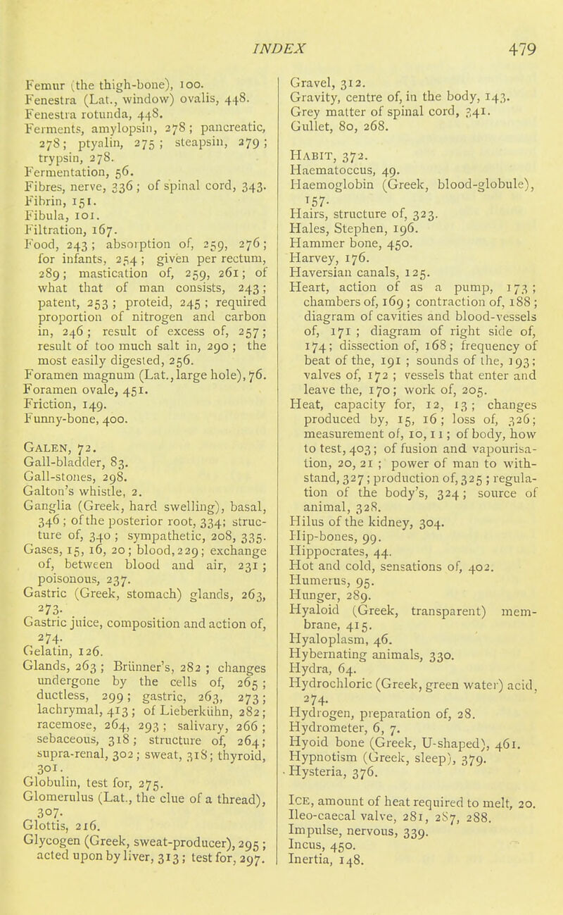 Femur (the thigh-bone), loo. Fenestra (Lat., window) ovalis, 448. Fenestra rotunda, 448. Ferments, amylopsin, 278; pancreatic, 27S; ptyalin, 375; steapsin, 279; trypsin, 278. Fermentation, 56. Fibres, nerve, 336 ; of spinal cord, 343. Fibrin, 151. Fibula, 101. Filtration, 167. Food, 243; absorption of, 259, 276; for infants, 254; given per rectum, 289; mastication of, 259, 261; of what that of man consists, 243; patent, 253 ; proteid, 245 ; required proportion of nitrogen and carbon in, 246; result of excess of, 257; result of too much salt in, 290 ; the most easily digested, 256. Foramen magnum (Lat.,large hole), 76. Foramen ovale, 451. Friction, 149. Funny-bone, 400. Galen, 72. Gall-bladder, 83. Gall-stones, 298. Galton's whistle, 2. Ganglia (Greek, hard swelling), basal, 346 ; of the posterior root, 334; struc- ture of, 340 ; sympathetic, 208, 335. Gases, 15, 16, 20; blood, 229; exchange of, between blood and air, 231 ; poisonous, 237. Gastric (Greek, stomach) glands, 263, 273- . . Gastric juice, composition and action of, 274. Gelatin, 126. Glands, 263 ; Briinner's, 282 ; changes undergone by the cells of, 265 ; ductless, 299; gastric, 263, 273; lachrymal, 413 ; of Lieberkiihn, 282; racemose, 264, 293 ; salivary, 266 ; sebaceous, 318; structure of, 264; supra-renal, 302 ; sweat, 31S; thyroid, 301. Globulin, test for, 275. Glomerulus (Lat., the clue of a thread), 307. Glottis, 216. Glycogen (Greek, sweat-producer), 295 ; acted upon by liver, 313; test for, 297. Gravel, 312. Gravity, centre of, in the body, 143. Grey matter of spinal cord, 341. Gullet, 80, 268. Habit, 372. Haematoccus, 49. Haemoglobin (Greek, blood-globule), T57- Hairs, structure of, 323. Hales, Stephen, 196. Hammer bone, 450. Harvey, 176. Haversian canals, 125. Heart, action of as a pump, 173 ; chambers of, 169 ; contraction of, 188 ; diagram of cavities and blood-vessels of, 171 ; diagram of right side of, 174; dissection of, 168; frequency of beat of the, 191 ; sounds of the, 193; valves of, 172 ; vessels that enter and leave the, 170; work of, 205. Heat, capacity for, 12, 13; changes produced by, 15, 16; loss of, 326; measurement of, 10,11; of body, how to test, 403; of fusion and vapourisa- tion, 20, 21 ; power of man to with- stand, 327; production of, 325 ; regula- tion of the body's, 324; source of animal, 32S. Hilus of the kidney, 304. Hip-bones, 99. Hippocrates, 44. Hot and cold, sensations of, 402. Humerus, 95. Hunger, 289. Hyaloid (Greek, transparent) mem- brane, 415. Hyaloplasm, 46. Hybernating animals, 330. Hydra, 64. Hydrochloric (Greek, green water) acid, 274. Hydrogen, preparation of, 28. Hydrometer, 6, 7. Hyoid bone (Greek, U-shaped), 461. Hypnotism (Greek, sleep), 379. Hysteria, 376. Ice, amount of heat required to melt, 20. Ileo-caecal valve, 281, 2S7, 288. Impulse, nervous, 339. Incus, 450. Inertia, 148.