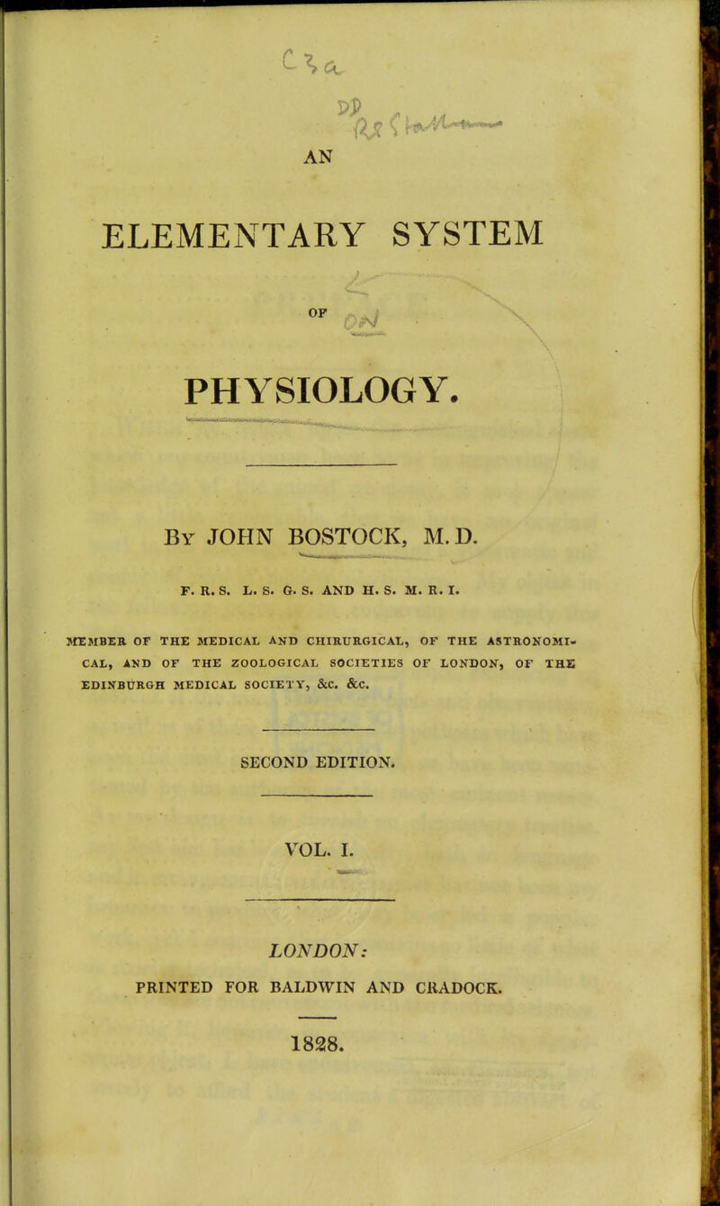 AN ELEMENTARY SYSTEM PHYSIOLOGY. By JOHN BOSTOCK, M. D. p. R. S. L. S. G. S. AND H. S. M. R. I. MEMBER OF THE MEDICAL AND CHIKURGICAL, OF THE ASTKONOMI- CAL, AND OF THE ZOOLOGICAL SOCIETIES OF LONDON, OF THE EDINBIJRGH MEDICAL SOCIETY, &C. &C. SECOND EDITION. VOL. I. LONDON: PRINTED FOR BALDWIN AND CllADOCK. 1828.