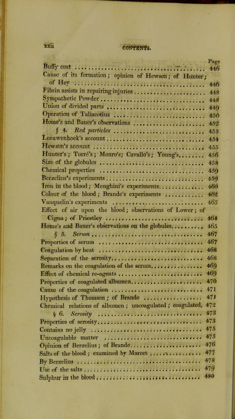 Page Bu%coat .iii^.'.r.iT;446 Cause of its formation; opinion of Hewson; of Hunter; of Hey ......... 446 Fibrin assists in repairing injuries 448 SjTnpathetic Powder 44g Union of divided parts 449 Operation of Taliacotius 450 Home's and Bauer's observations 452 § 4. Red particles 453 Leeuwenhoek's account 454 Hewsbn'g account .... ^ 455 Hunter's; Torre's; Monro*?; Cavallo's; Young's 456 Size of the globules 458 Chemical properties .. 459 Berzelius's experiments 45^ Iron in the blood; Menghini's experiments;..... i;; 460 Colour of the blood; Brande's experiments 462 Vauquelin's experiments ^........ 463 Effect of air upon the blood; observations of Lower; of Cigna; of Priestley 464 Home's and Bauer's observations on the globules. 465 § 5. Serum * ..<..«;.;... 467 Properties of serum ,«i * .v... 467 Coagulation by heat ... .1 * 468 Separation of the serosity 468 Remarks on the coagulation of the serum. 46^ Effect of chemical re-agents r«»i i»i; *«* 469 Properties of coagulated albumen.. i t * i j,. * ^V . * i i * l i. 470 Cause of the coagulation ^ >..«.<.«»«.... r....... 471 Hypothesis of Thomson; of Brande 471 Chemical relations of albumen; uncoagulated; coagulated, 472 § 6. Serosity 473 Properties of serosity.^ 473 Contains no jelly ^ 475 Uncoagulable matter 475 Opinion of Berzelius ; of Brande 476 Salts of the blood ; examined by Marcet 477 By Berzelius : 478 Use of the salts 479 Sulphur in the Wood i i; j • 1....... 1« 480