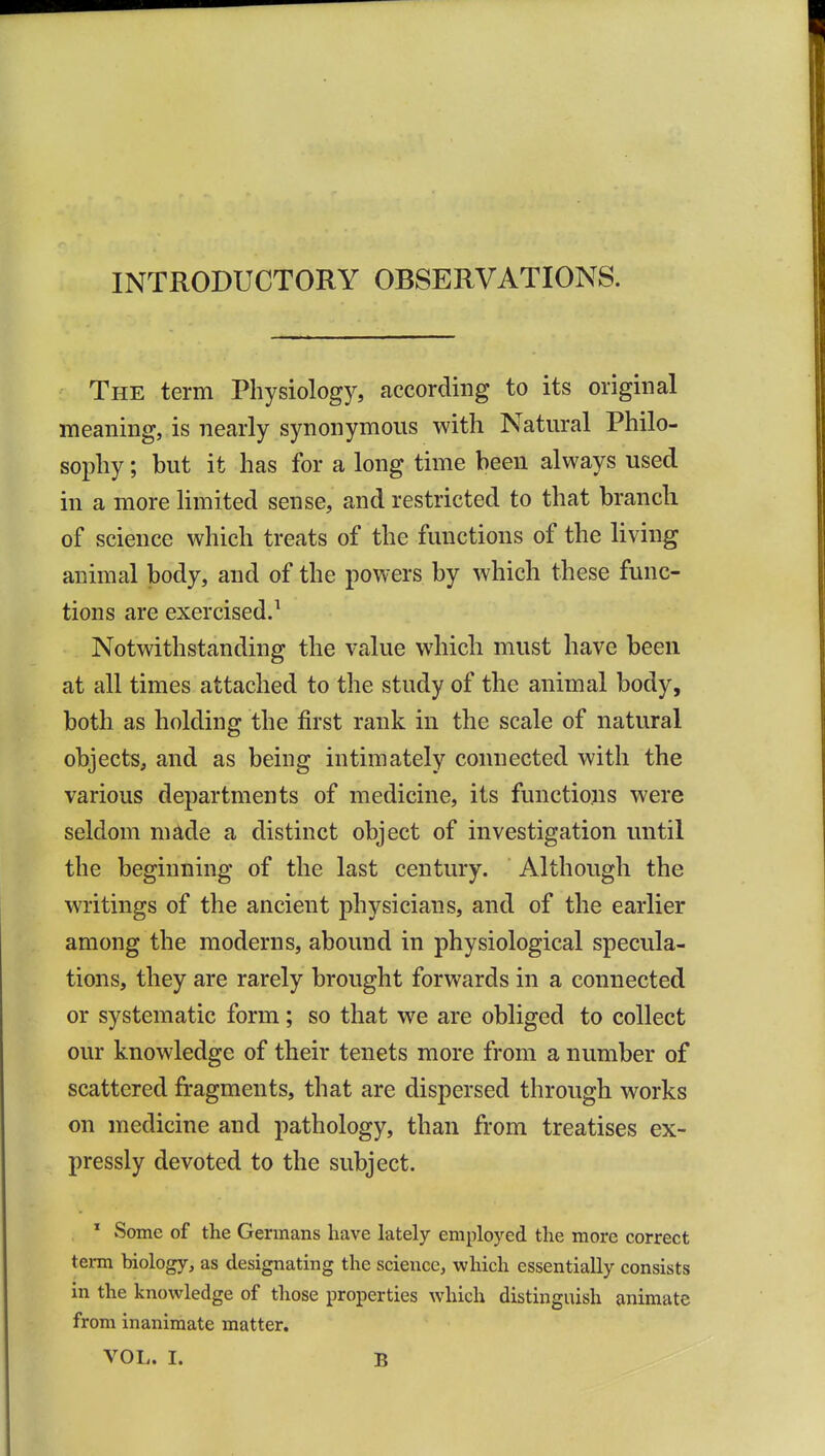 INTRODUCTORY OBSERVATIONS. The term Physiology, according to its original meaning, is nearly synonymous with Natural Philo- sophy ; but it has for a long time been always used in a more limited sense, and restricted to that branch of science which treats of the functions of the living animal body, and of the powers by which these func- tions are exercised.^ Notwithstanding the value which must have been at all times attached to the study of the animal body, both as holding the first rank in the scale of natural objects, and as being intimately connected with the various departments of medicine, its functions were seldom made a distinct object of investigation until the beginning of the last century. Although the writings of the ancient physicians, and of the earlier among the moderns, abound in physiological specula- tions, they are rarely brought forwards in a connected or systematic form; so that we are obliged to collect our knowledge of their tenets more from a number of scattered fragments, that are dispersed through works on medicine and pathology, than from treatises ex- pressly devoted to the subject. * Some of the Germans have lately employed the more correct term biology, as designating the science, which essentially consists in the knowledge of those properties which distinguish animate from inanimate matter.