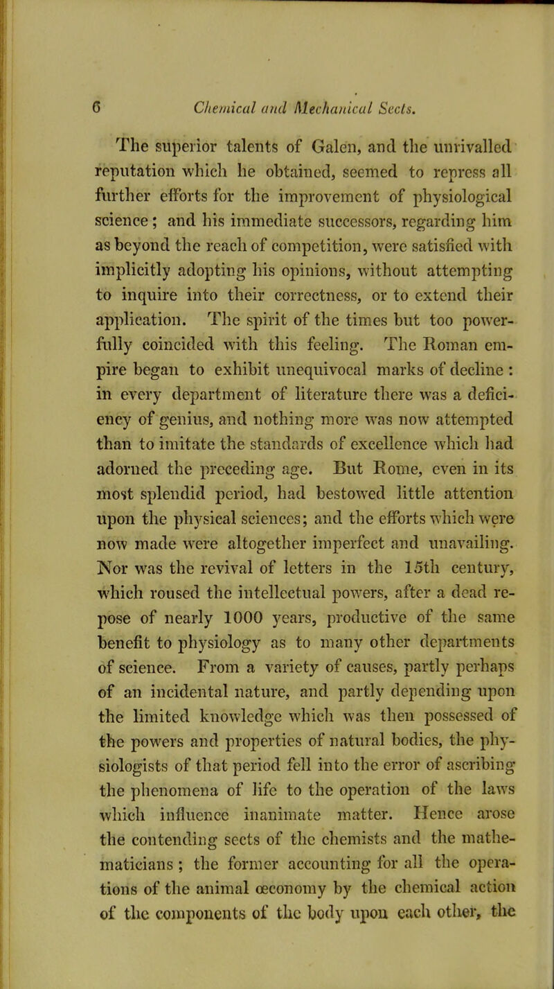 The superior talents of Galen, and the unrivalled reputation which he obtained, seemed to repress all further efforts for the improvement of physiological science; and his immediate successors, regarding him as beyond the reach of competition, were satisfied with implicitly adopting his opinions, without attempting to inquire into their correctness, or to extend their application. The spirit of the times but too power- folly coincided with this feeling. The Roman em- pire began to exhibit unequivocal marks of decline : in every department of literature there was a defici- ency of genius, and nothing more was now attempted than to imitate the standards of excellence which liad adorned the preceding age. But Rome, even in its most splendid period, had bestowed little attention upon the physical sciences; and the efforts which were BOW made were altogether imperfect and unavailing. Nor was the revival of letters in the 15th century, which roused the intellectual powers, after a dead re- pose of nearly 1000 years, productive of the same benefit to physiology as to many other departments of science. From a variety of causes, partly perhaps of an incidental nature, and partly depending upon the limited knowledge whicli was then possessed of the powers and properties of natural bodies, the phy- siologists of that period fell into the error of ascribing the phenomena of life to the operation of the laws which influence inanimate matter. Hence arose the contending sects of the chemists and the mathe- maticians ; the former accounting for all the opera- tions of the animal oeconomy by the chemical action of the components of the body upon each otiier, the