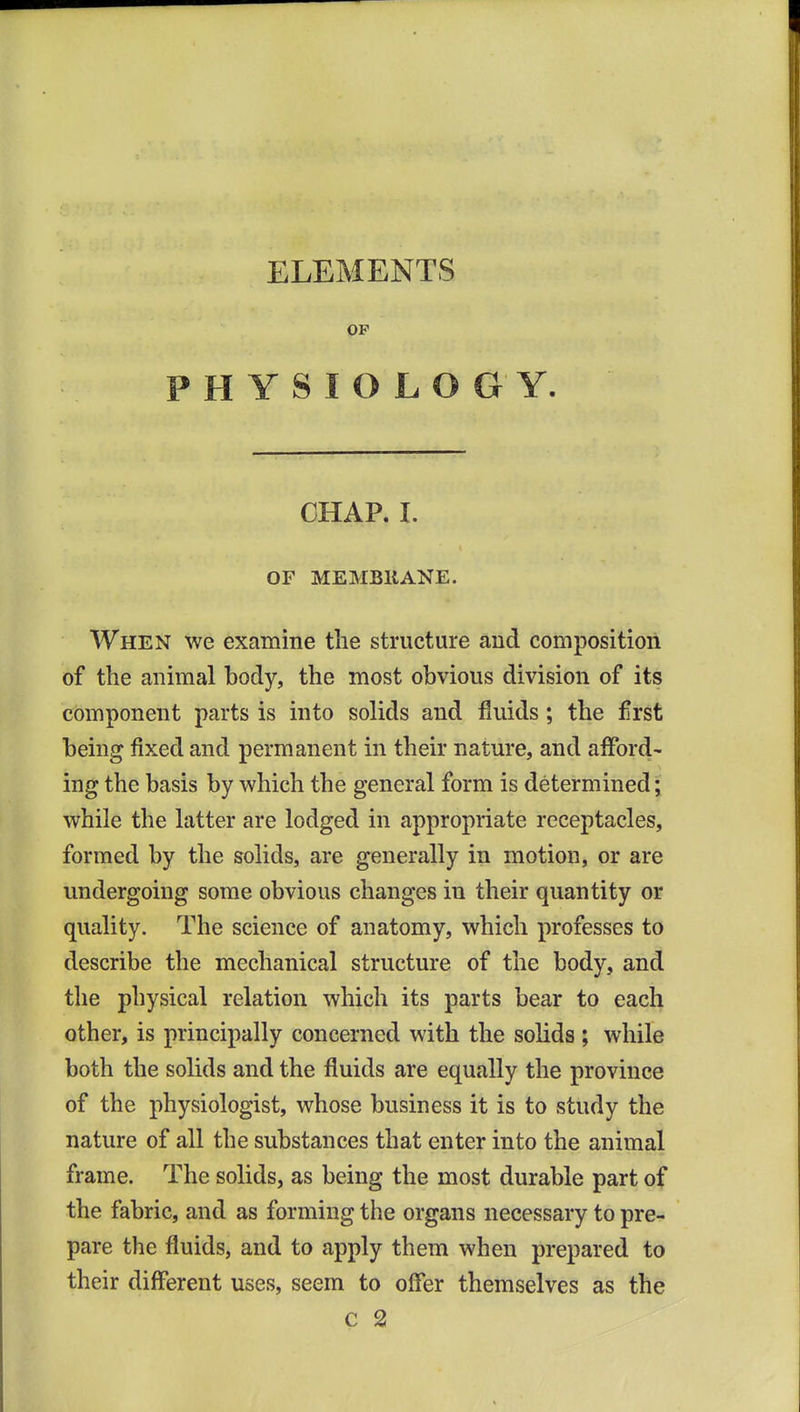 ELEMENTS OF PHYSIOLOGY. CHAP. 1. OF MEMBRANE. When we examine the structure and composition of the animal body, the most obvious division of its component parts is into solids and fluids; the frst being fixed and permanent in their nature, and afford- ing the basis by which the general form is determined; while the latter are lodged in appropriate receptacles, formed by the solids, are generally in motion, or are undergoing some obvious changes in their quantity or quality. The science of anatomy, which professes to describe the mechanical structure of the body, and tlie physical relation which its parts bear to each other, is principally concerned with the solids ; while both the solids and the fluids are equally the province of the physiologist, whose business it is to study the nature of all the substances that enter into the animal frame. The solids, as being the most durable part of the fabric, and as forming the organs necessary to pre- pare the fluids, and to apply them when prepared to their different uses, seem to offer themselves as the