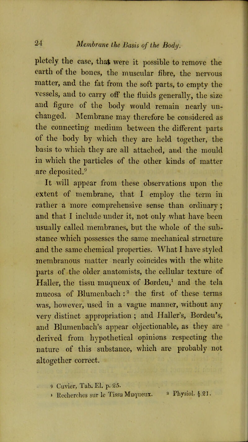 pletely the case, that were it possible to remove the earth of the bones, the inuscular fibre, the nervous matter, and the fat from the soft parts, to empty the vessels, and to carry off the fluids generally, the size and figure of the body would remain nearly un- changed. Membrane may therefore be considered as the connecting medium between the different parts of the body by which they are held together, the basis to which they are all attached, ami the mould in which the particles of the other kinds of matter are deposited.^ It will appear from these observations upon the extent of membrane, that I employ the term in rather a more comprehensive sense than ordinary; and that I include under it, not only what have been usually called membranes, but tlie whole of the sub- stance which possesses the same mechanical structure and the same chemical properties. What I have styled membranous matter nearly coincides with the white parts of tlie older anatomists, the cellular texture of Haller, the tissu muqueux of Bordeu,^ and the tela mucosa of Blumenbach : ^ the first of these terms was, however, used in a vague manner, without any very distinct appropriation ; and Haller's, Bordeu's, and Blumenbach's appear objectionable, as they are derived from hypothetical opinions respecting the nature of this substance, which are probably not altogether correct. 9 Cuvier, Tab. El. p. 25. » Recherches sur le Tissu Muqueux. « Physiol. § 21.