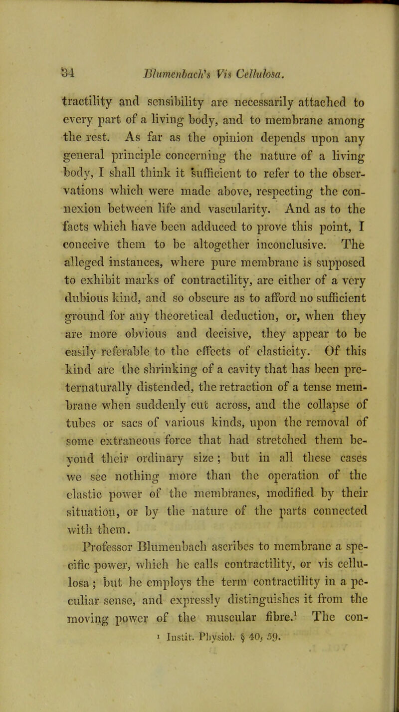 ^4 Blumenhach^s Vis Cel/ulosa. tractility and sensibility are necessarily attached to every part of a living body, and to membrane among the rest. As far as the opinion depends npon any general principle concerning the nature of a living body, I shall think it 'sufficient to refer to the obser- vations which were made above, respecting the con- nexion between life and vascularity. And as to the facts which have been adduced to prove this point, I conceive them to be altogether inconclusive. The alleged instances, where pure membrane is supposed to exhibit marks of contractility, are either of a very dubious kind, and so obscure as to afford no sufficient ground for any theoretical deduction, or, when they are more obvious and decisive, they appear to be easily referable to the effects of elasticity. Of this kind are the shrinking of a cavity that has been pre- ternaturally distended, the retraction of a tense mem- brane when suddenly cut across, and the collapse of tubes or sacs of various kinds, upon the removal of some extraneous force that had stretched them be- yond their ordinary size; but in all these cases we see nothing more than the operation of the elastic power of the membranes, modified by their situation, or by the nature of the parts connected with them. Professor Blumenbach ascribes to membrane a spe- cific power, which he calls contractility, or vis cellu- losa; but he employs the term contractility in a pe- culiar sense, and expressly distinguishes it from the moving power of the muscular fibre.^ The con-