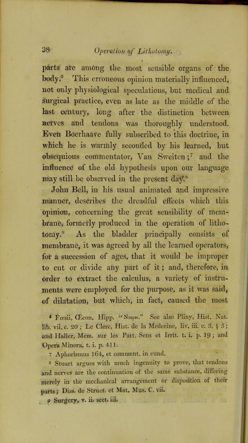 36 Operation of Lithotomy. parts are among the most sensible organs of the body.« This erroneous opinion materially influenced, not only physiological speculations, but medical and surgical practice, even as late as the middle of the last century, long after the distinction between aerves and tendons was thoroughly understood. Eveii Boerhaave fully subscribed to this doctrine, in which he is warmly seconded by his learned, but obsequious commentator. Van Sweiten;^ and the influence of the old hypothesis upon our language may still be observed in the present da^^ John Bell, in his usual animated and impressive manner, describes the dreadful effects which this opinion, concerning the great sensibility of mem- brane, formerly produced in the operation of litho- tomy.^ As the bladder principally consists of membrane, it was agreed by all the learned operators, for a succession of ages, that it woiild be improper to cut or divide any part of it; and, therefore, in order to extract the calculus, a variety of instru- ments were employed for the purpose, as it was said, of dilatation, but which, in fact, caused the most • FcEsii, QEcon. Hipp. Nft^p^. See also Plin)'-, Hist. Nat. lib. vii. c. 20 ; Le Clerc, Hist, de la Medecine, liv. iii. c. 3. § 5 ; and Haller, Mem. sur les Part, Sens et Irrit. t. i. p. Ip; and Opera Minora, t. i. p. 411. 7 Aplioiismus l64, et comment, in eund. 8 Stuart argues with much ingenuity to prove, that tendons and nerves are the continuation of the same substance, differing merely in the mechanical arrangement or disposition of their parts; Diss, de Struct, et Mot. Mus. C. vii.