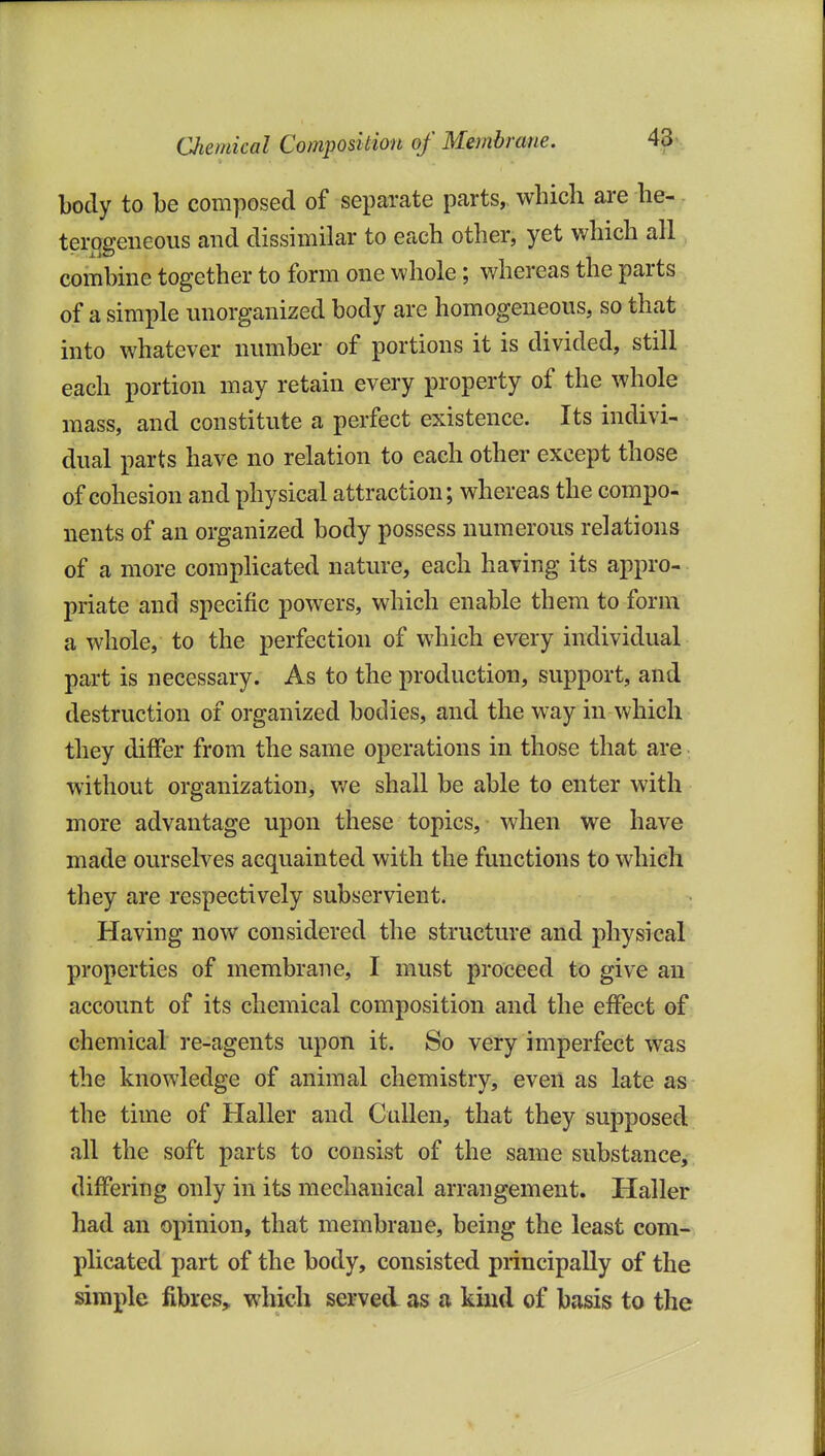 body to be composed of separate parts, which are he-. terogeneous and dissimilar to each other, yet which all combine together to form one whole; whereas the parts of a simple unorganized body are homogeneous, so that into whatever number of portions it is divided, still each portion may retain every property of the whole mass, and constitute a perfect existence. Its indivi- dual parts have no relation to each other except those of cohesion and physical attraction; whereas the compo- nents of an organized body possess numerous relations of a more comphcated nature, each having its appro- priate and specific powers, which enable them to form a whole, to the perfection of which every individual part is necessary. As to the production, support, and destruction of organized bodies, and the way in which they differ from the same operations in those that are without organization, v/e shall be able to enter with more advantage upon these topics, when we have made ourselves acquainted with the functions to which they are respectively subservient. Having now considered the structure and physical properties of membrane, I must proceed to give an account of its chemical composition and the effect of chemical re-agents upon it. So very imperfect was the knowledge of animal chemistry, even as late as the time of Haller and CuUen, that they supposed all the soft parts to consist of the same substance, differing only in its mechanical arrangement. Haller had an opinion, that membrane, being the least com- plicated part of the body, consisted principally of the simple fibres, which served as a kind of bajsis to the