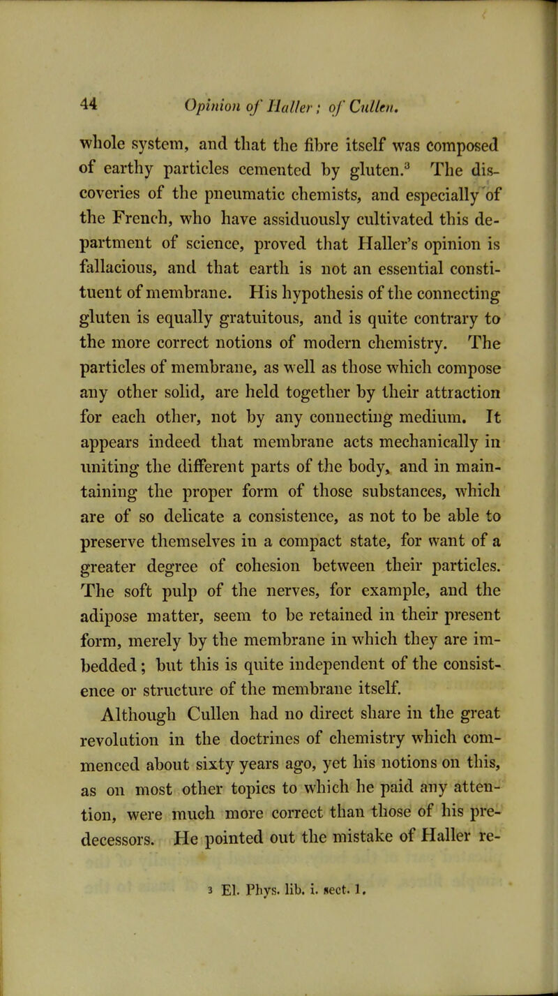 whole system, and that the fibre itself was composed of earthy particles cemented by gluten.^ The dis- coveries of the pneumatic chemists, and especially'of the French, who have assiduously cultivated this de- partment of science, proved that Haller's opinion is fallacious, and that earth is not an essential consti- tuent of membrane. His hypothesis of the connecting gluten is equally gratuitous, and is quite contrary to the more correct notions of modern chemistry. The particles of membrane, as well as those which compose any other solid, are held together by their attraction for each other, not by any connecting medium. It appears indeed that membrane acts mechanically in imiting the different parts of the body, and in main- taining the proper form of those substances, which are of so delicate a consistence, as not to be able to preserve themselves in a compact state, for want of a greater degree of cohesion between their particles. The soft pulp of the nerves, for example, and the adipose matter, seem to be retained in their present form, merely by the membrane in which they are im- bedded ; but this is quite independent of the consist- ence or structure of the membrane itself. Although Culien had no direct share in the great revolution in the doctrines of chemistry which com- menced about sixty years ago, yet his notions on this, as on most other topics to which he paid any atten- tion, were much more correct than those of his pre- decessors. He pointed out the mistake of Haller re- 3 El. Phys. lib. i. sect. 1,