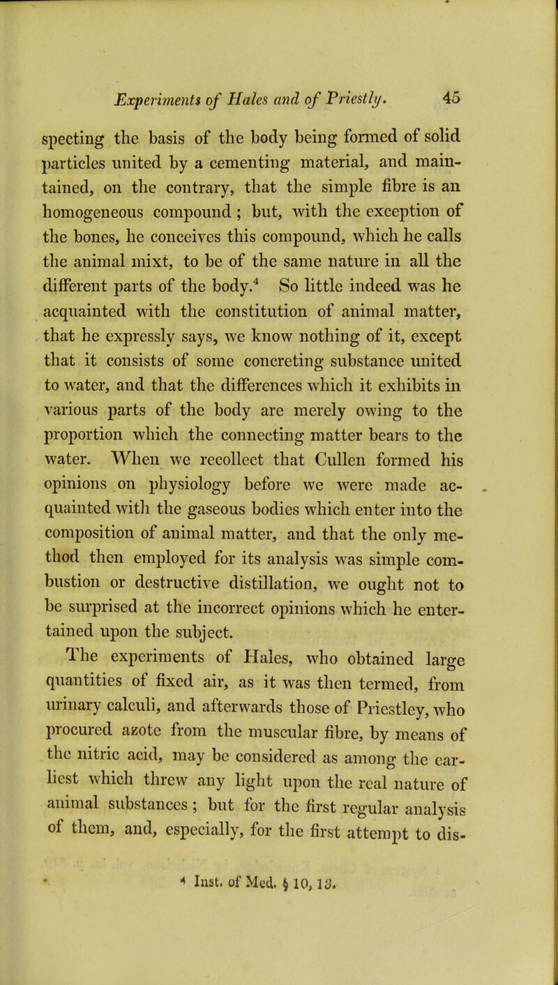 specting the basis of the body being formed of solid particles united by a cementing material, and main- tained, on the contrary, that the simple fibre is an homogeneous compound ; but, with the exception of the bones, he conceives this compound, which he calls the animal mixt, to be of the same nature in all the different parts of the body.* So little indeed was he acquainted with the constitution of animal matter, that he expressly says, we know nothing of it, except that it consists of some concreting substance united to water, and that the differences which it exhibits in various parts of the body are merely owing to the proportion which the connecting matter bears to the water. When we recollect that Cullen formed his opinions on physiology before we were made ac- quainted witli the gaseous bodies which enter into the composition of animal matter, and that the only me- thod then employed for its analysis was simple com- bustion or destructive distillation, we ought not to be surprised at the incorrect opinions which he enter- tained upon the subject. The experiments of Hales, who obtained large quantities of fixed air, as it was then termed, from urinary calculi, and afterwards those of Priestley, who procured azote from the muscular fibre, by means of the nitric acid, may be considered as among the ear- liest which threw any light upon the real nature of animal substances; but for the first regular analysis of them, and, especially, for the first attempt to dis- ■< Inst, of Med. § 10,13.