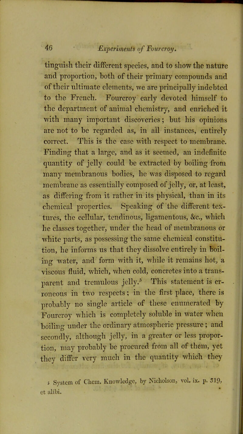 Experiments of Fovrcror/, tinguish their different species, and to show the nature and proportion, both of their primary compounds and of their ultimate elements, we are principally indebted to the French. Fourcroy early devoted himself to the department of animal chemistry, and enriched it with many important discoveries; but his opinions are not to be regarded as, in all instances, entirely correct. This is the case with respect to membrane. Finding that a large, and as it seemed, an indefinite quantity of jelly could be extracted by boiling from many membranous bodies, he was disposed to regard membrane as essentially composed of jelly, or, at least, as differing from it rather in its physical, than in its chemical properties. Speaking of the different tex- tures, the cellular, tendinous, ligamentous, &c., which he classes together, under the head of membranous or white parts, as possessing the same chemical constitu- tion, he informs us that they dissolve entirely in boil- ing water, and form with it, while it remains hot, a viscous fluid, which, when cold, concretes into a trans- parent and tremulous jelly.^ This statement is er- roneous in two respects; in the first place, there is probably no single article of these enumerated by Fourcroy which is completely soluble in water when boiling under the ordinary atmospheric pressure; and secondly, although jelly, in a greater or less propor- tion, may probably be procured from all of them, yet they differ very much in the quantity which they s System of Chcm. Knowledge, by Nicholson, vol. ix. p. 519, et nlibi.