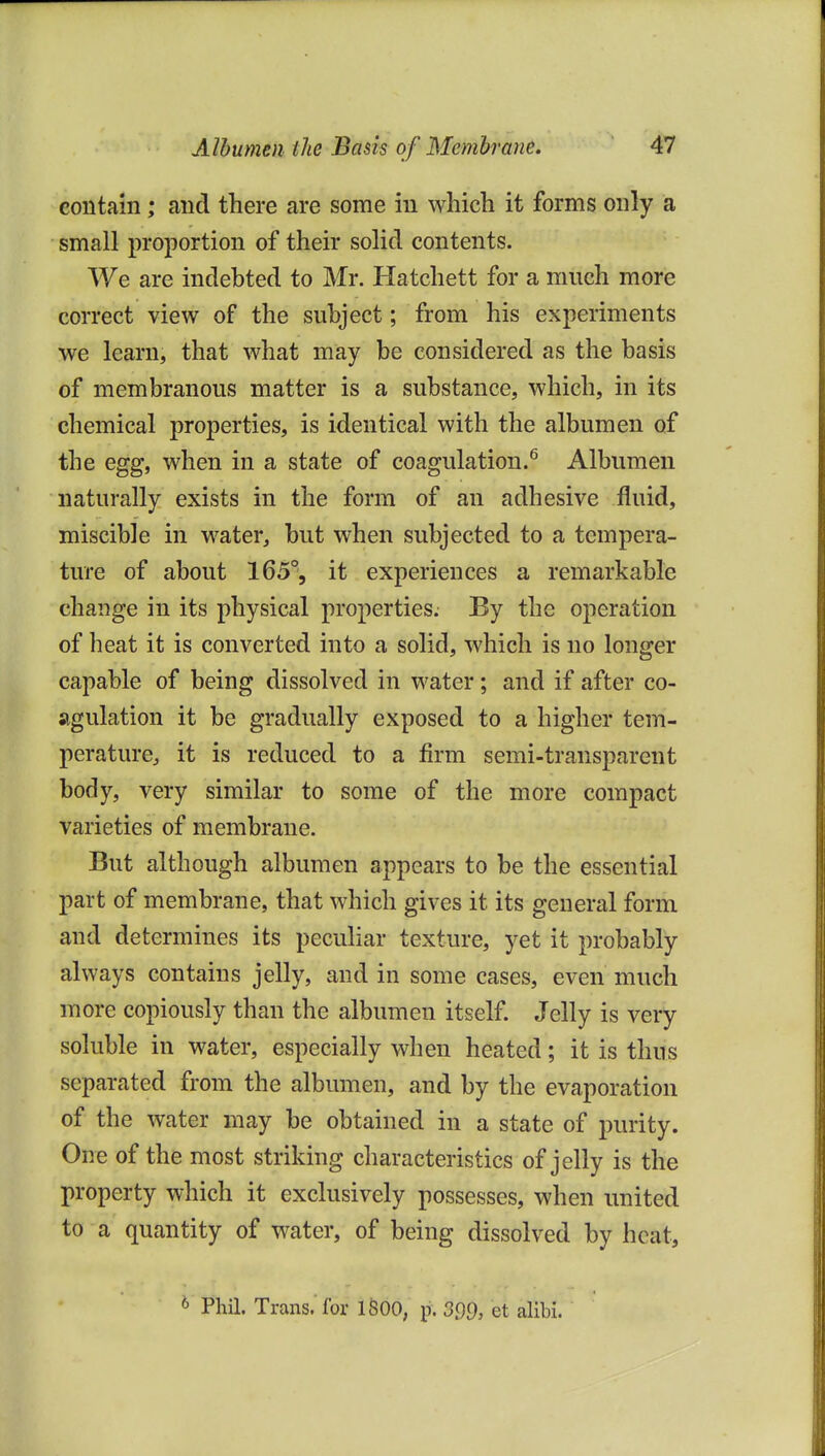 contain; and there are some in which it forms only a small proportion of their solid contents. We are indebted to Mr. Hatchett for a much more correct view of the subject; from his experiments we learn, that what may be considered as the basis of membranous matter is a substance, which, in its chemical properties, is identical with the albumen of the egg, when in a state of coagulation.^ Albumen naturally exists in the form of an adhesive fluid, miscible in water, but when subjected to a tempera- ture of about 165°, it experiences a remarkable change in its physical properties. By the operation of heat it is converted into a solid, which is no longer capable of being dissolved in water; and if after co- agulation it be gradually exposed to a higher tem- peraturCj it is reduced to a firm semi-transparent body, very similar to some of the more compact varieties of membrane. But although albumen appears to be the essential part of membrane, that which gives it its general form and determines its peculiar texture, yet it probably always contains jelly, and in some cases, even much more copiously than the albumen itself. Jelly is very soluble in water, especially when heated; it is thus separated from the albumen, and by the evaporation of the water may be obtained in a state of purity. One of the most striking characteristics of jelly is the property which it exclusively possesses, when united to a quantity of water, of being dissolved by heat, ^ Phil. Trans, for ISOO, p. 399, et alibi.