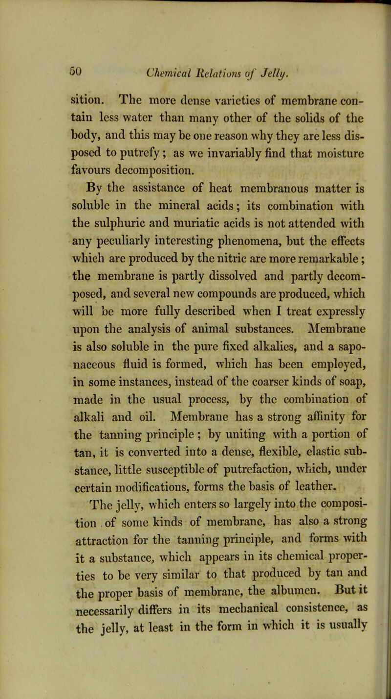 Chemical Relations of Jelly. sitioii. The more dense varieties of membrane con- tain less water than many other of the solids of the body, and this may be one reason why they are less dis- posed to putrefy; as we invariably find that moisture favours decomposition. By the assistance of heat membranous matter is soluble in the mineral acids; its combination with the sulphuric and muriatic acids is not attended with any peculiarly interesting phenomena, but the effects which are produced by the nitric are more remarkable; the membrane is partly dissolved and partly decom- posed, and several new compounds are produced, which will be more fully described when I treat expressly upon the analysis of animal substances. Membrane is also soluble in the pure fixed alkalies, and a sapo- naceous fluid is formed, which has been employed, in some instances, instead of the coarser kinds of soap, made in the usual process, by the combination of alkali and oil. Membrane has a strong affinity for the tanning principle ; by uniting with a portion of tan, it is converted into a dense, flexible, elastic sub- stance, little susceptible of putrefaction, which, under certain modifications, forms the basis of leather. The jelly, which enters so largely into the composi- tion of some kinds of membrane, has also a strong attraction for the tanning principle, and forms with it a substance, which appears in its chemical proper- ties to be very similar to that produced by tan and the proper basis of membrane, the albumen. But it necessarily differs in its mechanical consistence, as the jelly, at least in the form in which it is usually