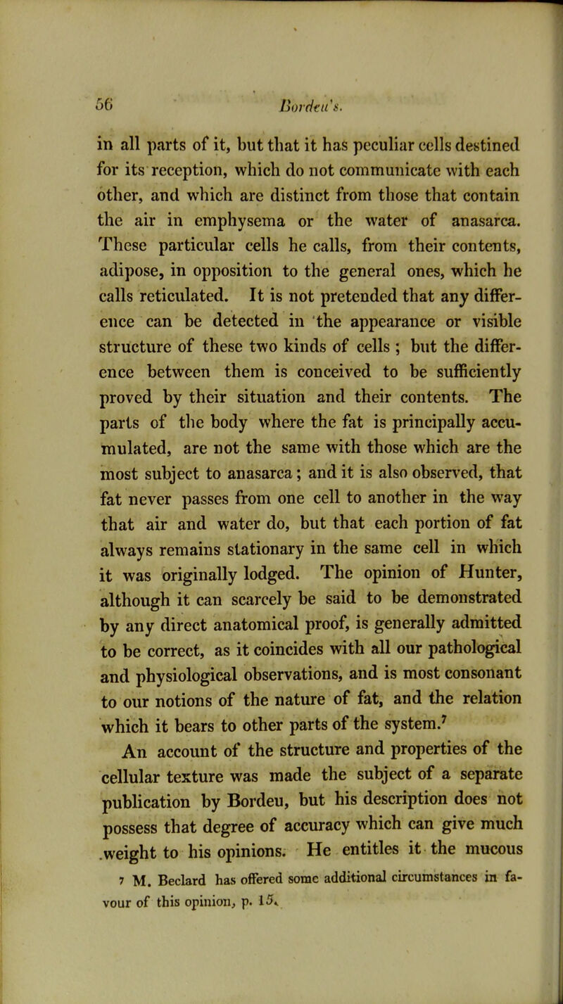 in all parts of it, but that it has peculiar cells destined for its reception, which do not communicate with each other, and which are distinct from those that contain the air in emphysema or the water of anasarca. These particular cells he calls, from their contents, adipose, in opposition to the general ones, which he calls reticulated. It is not pretended that any differ- ence can be detected in the appearance or visible structure of these two kinds of cells ; but the differ- ence between them is conceived to be sufficiently proved by their situation and their contents. The parts of the body where the fat is principally accu- mulated, are not the same with those which are the most subject to anasarca; and it is also observed, that fat never passes from one cell to another in the way that air and water do, but that each portion of fat always remains stationary in the same cell in which it was originally lodged. The opinion of Hunter, although it can scarcely be said to be demonstrated by any direct anatomical proof, is generally admitted to be correct, as it coincides with all our pathological and physiological observations, and is most consonant to our notions of the nature of fat, and the relation which it bears to other parts of the system.' An account of the structure and properties of the cellular texture was made the subject of a separate publication by Bordeu, but his description does not possess that degree of accuracy which can give much .weight to his opinions. He entitles it the mucous 7 M. Beclard has offered some additional circumstances in fa- vour of this opinion, P' 15*