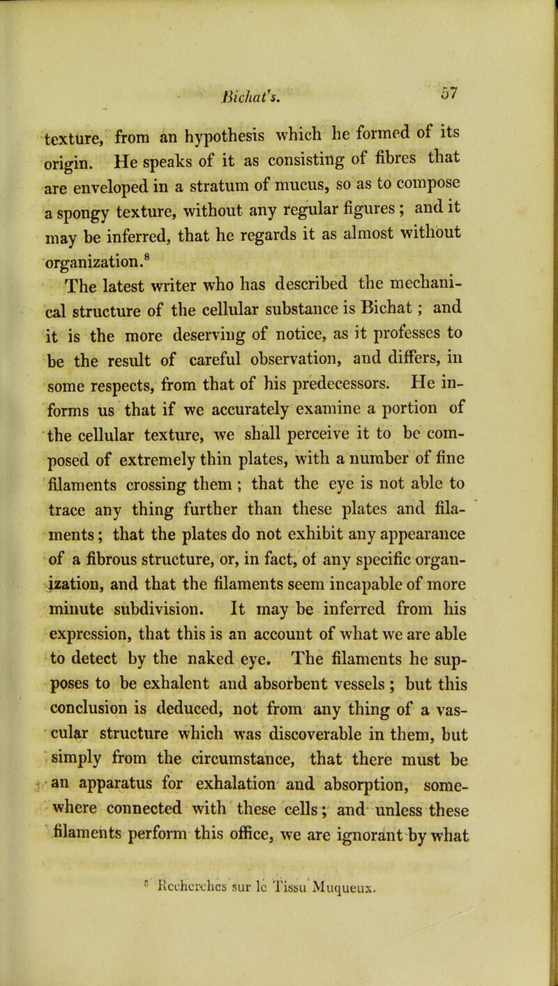 Bichat's. texture, from an hypothesis which he formed of its origin. He speaks of it as consisting of fibres that are enveloped in a stratum of mucus, so as to compose a spongy texture, without any regular figures; and it may be inferred, that he regards it as almost without organization.® The latest writer who has described the mechani- cal structure of the cellular substance is Bichat; and it is the more deserving of notice, as it professes to be the result of careful observation, and differs, in some respects, from that of his predecessors. He in- forms us that if we accurately examine a portion of the cellular texture, we shall perceive it to be com- posed of extremely thin plates, with a number of fine filaments crossing them ; that the eye is not able to trace any thing further than these plates and fila- ments ; that the plates do not exhibit any appearance of a fibrous structure, or, in fact, of any specific organ- ization, and that the filaments seem incapable of more minute subdivision. It may be inferred from his expression, that this is an account of what we are able to detect by the naked eye. The filaments he sup- poses to be exhalent and absorbent vessels ; but this conclusion is deduced, not from any thing of a vas- cular structure which was discoverable in them, but simply from the circumstance, that there must be an apparatus for exhalation and absorption, some- where connected with these cells; and unless these filaments perform this office, we are ignorant by what ' RcchcR-hcs sur Ic Tissu Miiqueux.