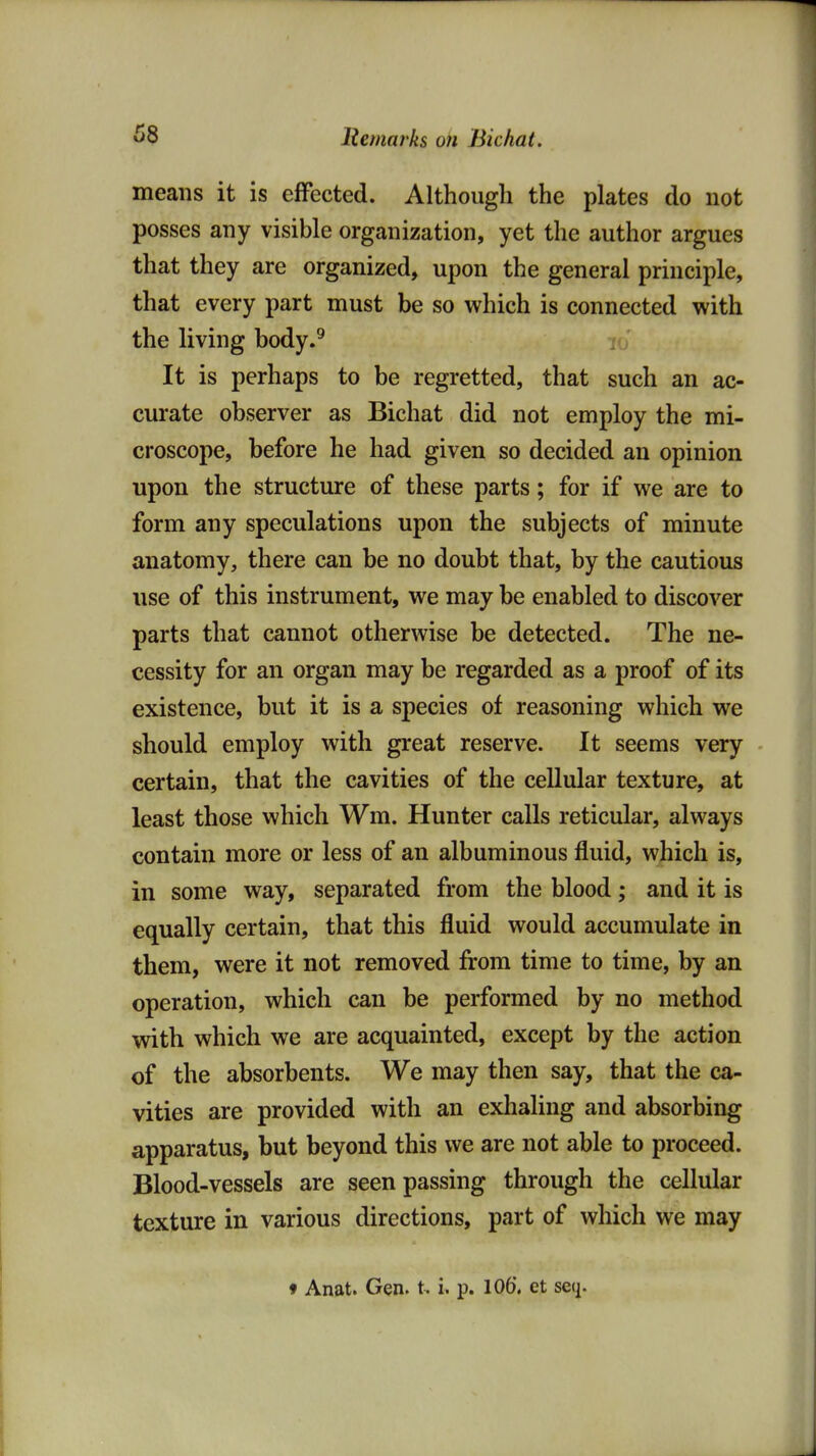 means it is effected. Although the plates do not posses any visible organization, yet the author argues that they are organized, upon the general principle, that every part must be so which is connected with the living body.^ It is perhaps to be regretted, that such an ac- curate observer as Bichat did not employ the mi- croscope, before he had given so decided an opinion upon the structure of these parts; for if we are to form any speculations upon the subjects of minute anatomy, there can be no doubt that, by the cautious use of this instrument, we may be enabled to discover parts that cannot otherwise be detected. The ne- cessity for an organ may be regarded as a proof of its existence, but it is a species of reasoning which we should employ with great reserve. It seems very certain, that the cavities of the cellular texture, at least those which Wm. Hunter calls reticular, always contain more or less of an albuminous fluid, which is, in some way, separated from the blood; and it is equally certain, that this fluid would accumulate in them, were it not removed from time to time, by an operation, which can be performed by no method with which we are acquainted, except by the action of the absorbents. We may then say, that the ca- vities are provided with an exlialing and absorbing apparatus, but beyond this we are not able to proceed. Blood-vessels are seen passing through the cellular texture in various directions, part of which we may ♦ Anat. Gen. i. p. 10(>, et seq.