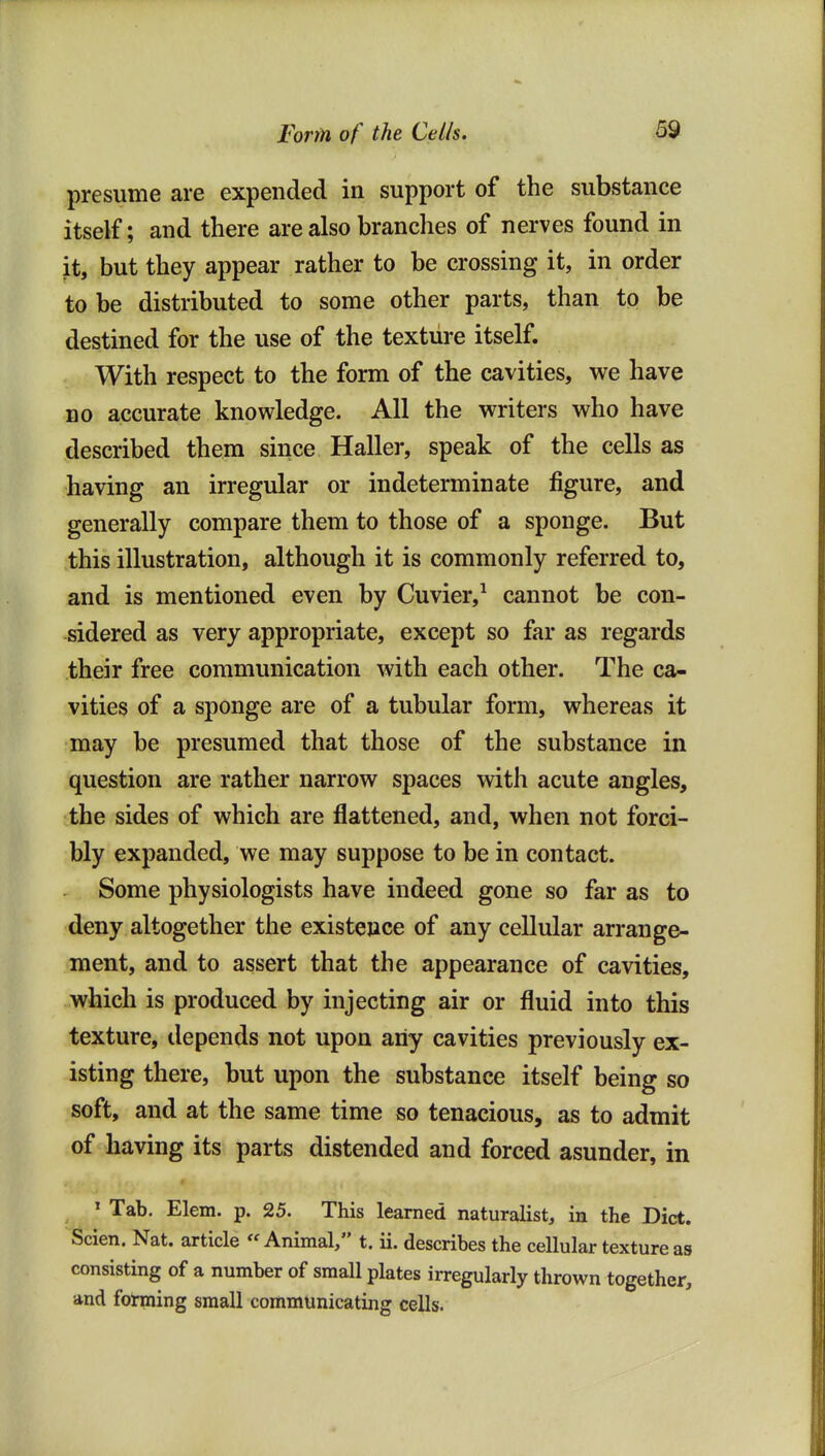 presume are expended in support of the substance itself; and there are also branches of nerves found in it, but they appear rather to be crossing it, in order to be distributed to some other parts, than to be destined for the use of the texture itself. With respect to the form of the cavities, we have no accurate knowledge. All the writers who have described them since Haller, speak of the cells as having an irregular or indeterminate figure, and generally compare them to those of a sponge. But this illustration, although it is commonly referred to, and is mentioned even by Cuvier,^ cannot be con- sidered as very appropriate, except so far as regards their free communication with each other. The ca- vities of a sponge are of a tubular form, whereas it may be presumed that those of the substance in question are rather narrow spaces with acute angles, the sides of which are flattened, and, when not forci- bly expanded, we may suppose to be in contact. Some physiologists have indeed gone so far as to deny altogether the existence of any cellular arrange- ment, and to assert that the appearance of cavities, which is produced by injecting air or fluid into this texture, depends not upon any cavities previously ex- isting there, but upon the substance itself being so soft, and at the same time so tenacious, as to admit of having its parts distended and forced asunder, in ' Tab. Elem. p. 25. This learned naturalist, in the Diet. Scien. Nat. article Animal, t. ii. describes the cellular texture as consisting of a number of small plates irregularly thrown together, and forming small communicating cells.