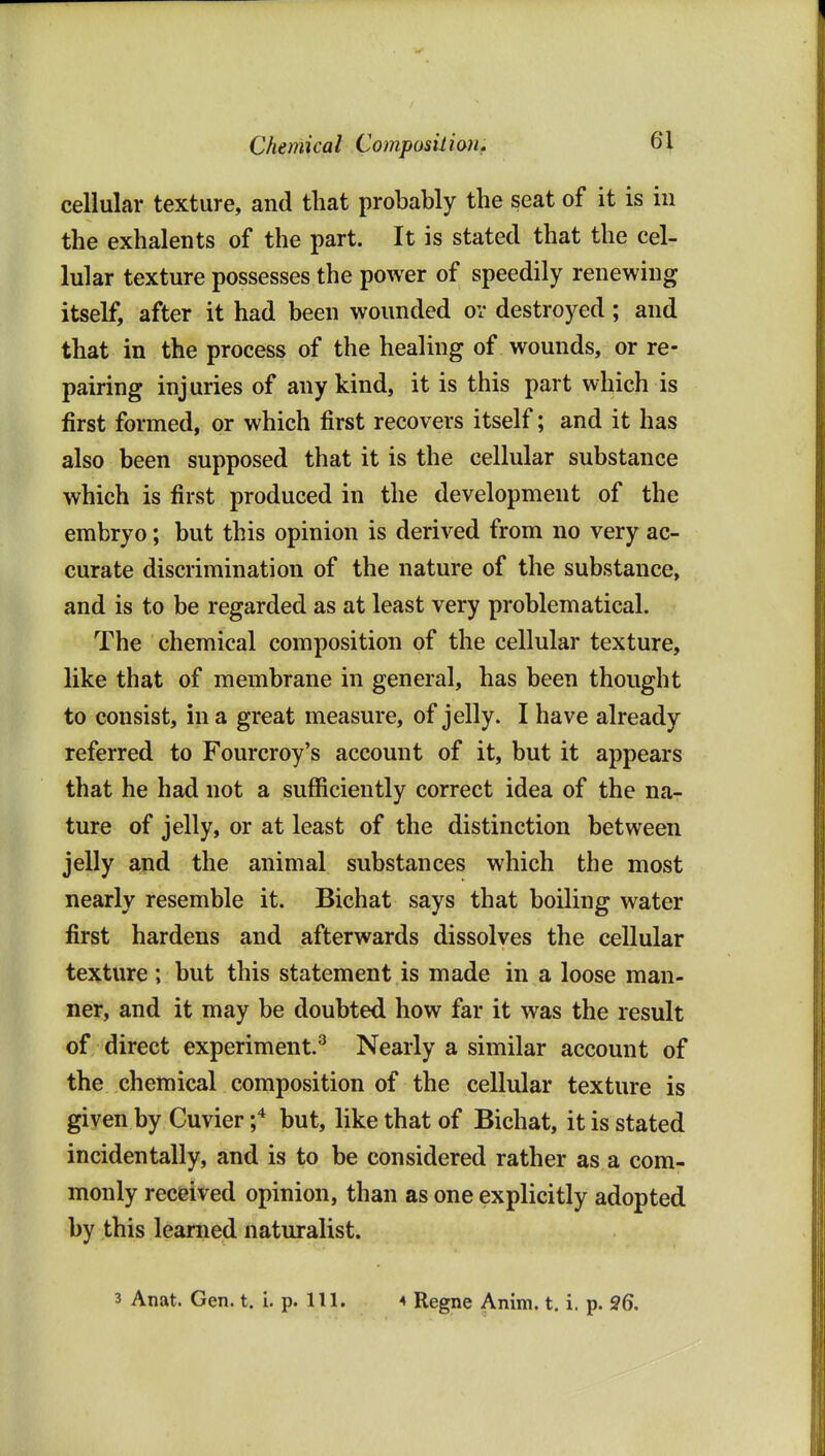 Chemical ComposilioUf cellular texture, and that probably the seat of it is in the exhalents of the part. It is stated that the cel- lular texture possesses the power of speedily renewing itself, after it had been wounded ov destroyed; and that in the process of the healing of wounds, or re- pairing injuries of any kind, it is this part which is first formed, or which first recovers itself; and it has also been supposed that it is the cellular substance which is first produced in the development of the embryo; but this opinion is derived from no very ac- curate discrimination of the nature of the substance, and is to be regarded as at least very problematical. The chemical composition of the cellular texture, like that of membrane in general, has been thought to consist, in a great measure, of jelly. I have already referred to Fourcroy's account of it, but it appears that he had not a sufficiently correct idea of the na- ture of jelly, or at least of the distinction between jelly and the animal substances which the most nearly resemble it. Bichat says that boiling water first hardens and afterwards dissolves the cellular texture ; but this statement is made in a loose man- ner, and it may be doubted how far it was the result of direct experiment.^ Nearly a similar account of the chemical composition of the cellular texture is given by Cuvier but, like that of Bichat, it is stated incidentally, and is to be considered rather as a com- monly received opinion, than as one explicitly adopted by this learned naturalist. 3 Anat. Gen. t. i. p. 111. 4 Regne Anim. t. i. p. 26,