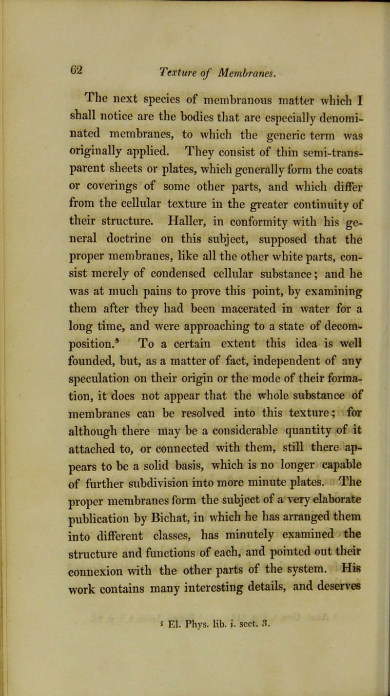 Texture of Membranes. The next species of membranous matter which I shall notice are the bodies that are especially denomi- nated membranes, to which the generic term was originally applied. They consist of thin semi-trans- parent sheets or plates, which generally form the coats or coverings of some other parts, and which differ from the cellular texture in the greater continuity of their structure. Haller, in conformity with his ge- neral doctrine on this subject, supposed that the proper membranes, like all the other white parts, con- sist merely of condensed cellular substance; and he was at much pains to prove this point, by examining them after they had been macerated in water for a long time, and were approaching to a state of decom- position.' To a certain extent this idea is well founded, but, as a matter of fact, independent of any speculation on their origin or the mode of their forma- tion, it does not appear that the whole substance of membranes can be resolved into this texture; for although there may be a considerable quantity of it attached to, or connected with them, still there ap- pears to be a solid basis, which is no longer capable of further subdivision into more minute plates. The proper membranes form the subject of a very elaborate publication by Bichat, in which he has arranged them into different classes, has minutely examined the structure and functions of each, and pointed out their connexion with the other parts of the system. Hie work contains many interesting details, and deserves s El. Phys. lib. i. sect. 3.