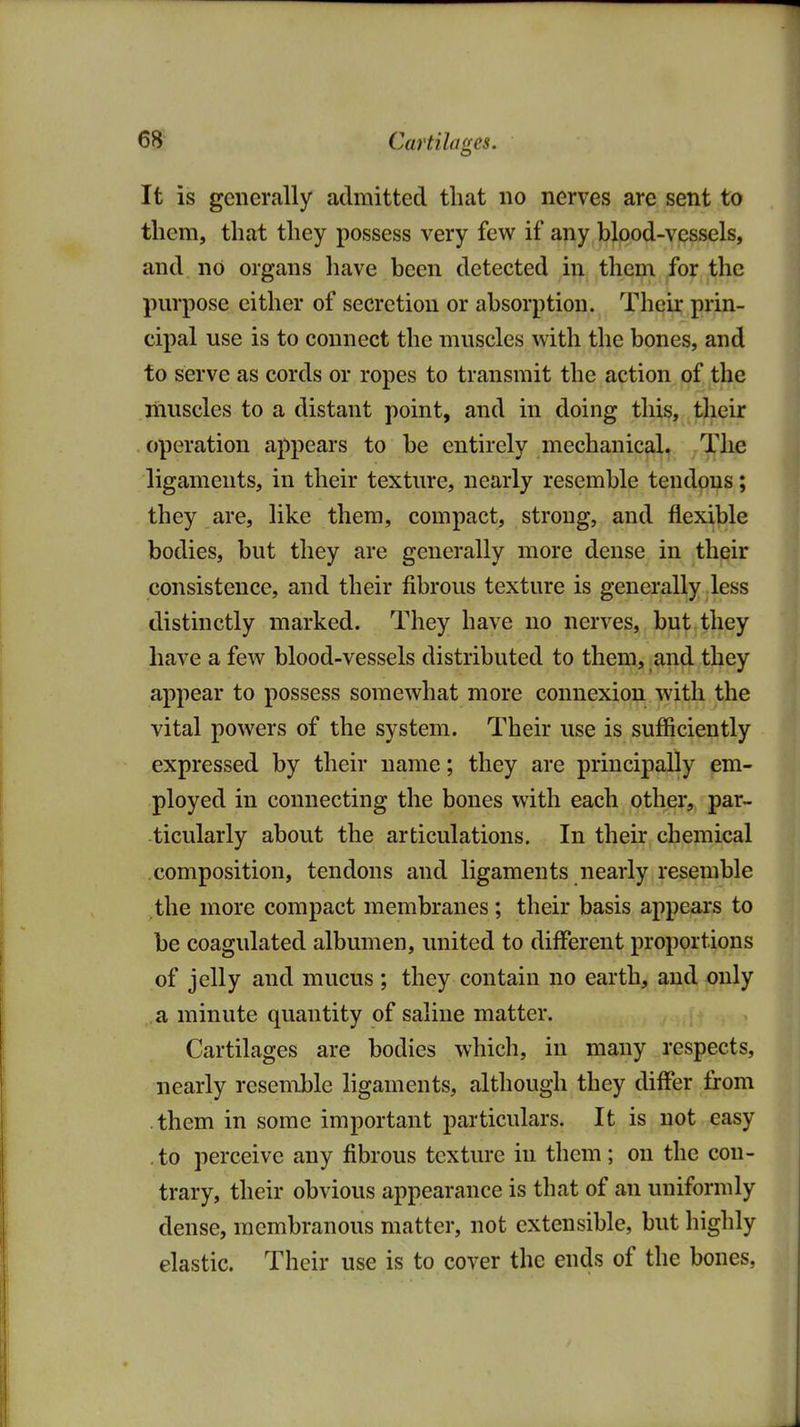 Cartilages. It is generally admitted that no nerves are sent to them, that they possess very few if any blood-vessels, and no organs have been detected in them for the purpose either of secretion or absorption. Their prin- cipal use is to connect the muscles with the bones, and to serve as cords or ropes to transmit the action of the muscles to a distant point, and in doing this, their operation appears to be entirely mechanical. The ligaments, in their texture, nearly resemble tendons; they are, like them, compact, strong, and flexible bodies, but they are generally more dense in their consistence, and their fibrous texture is generally less distinctly marked. They have no nerves, but they have a few blood-vessels distributed to them, and they appear to possess somewhat more connexion with the vital powers of the system. Their use is sufficiently expressed by their name; they are principally em- ployed in connecting the bones with each other, par- ticularly about the articulations. In their chemical composition, tendons and ligaments nearly resemble the more compact membranes ; their basis appears to be coagulated albumen, united to different proportions of jelly and mucus ; they contain no earth, and only a minute quantity of saline matter. Cartilages are bodies which, in many respects, nearly resemble ligaments, although they differ from them in some important particulars. It is not easy , to perceive any fibrous texture in them; on the con- trary, their obvious appearance is that of an uniformly dense, membranous matter, not extensible, but highly elastic. Their use is to cover the ends of the bones,